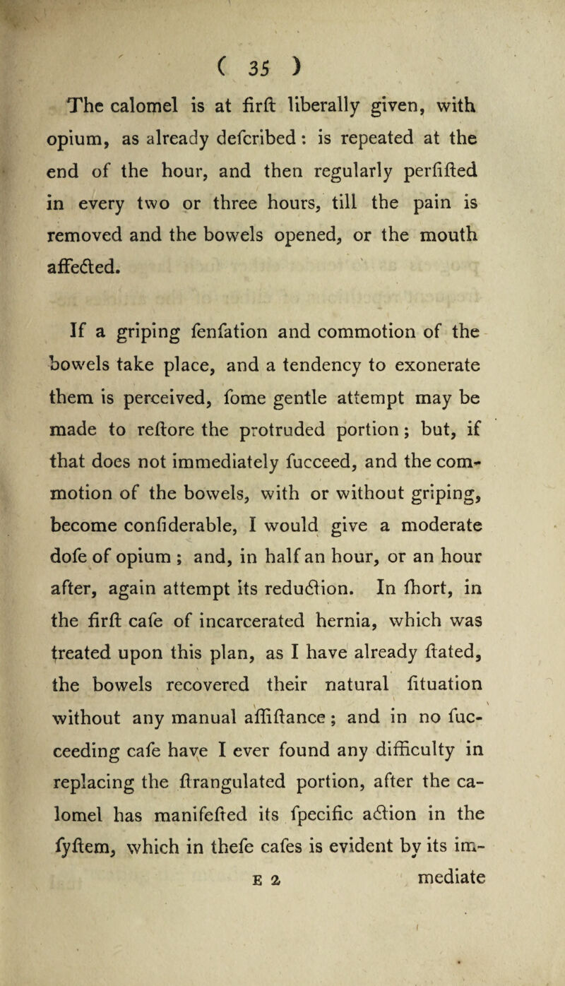 The calomel is at firft liberally given, with opium, as already defcribed: is repeated at the end of the hour, and then regularly perfifted in every two or three hours, till the pain is removed and the bowels opened, or the mouth affedted. If a griping fenfation and commotion of the bowels take place, and a tendency to exonerate them is perceived, fome gentle attempt may be made to reftore the protruded portion; but, if that does not immediately fucceed, and the com¬ motion of the bowels, with or without griping, become confiderable, I would give a moderate . ■ < dofe of opium ; and, in half an hour, or an hour after, again attempt its reduction. In fhort, in the firft cafe of incarcerated hernia, which was freated upon this plan, as I have already ftated, \ the bowels recovered their natural fttuation v without any manual aftiftance; and in no fuc- ceeding cafe have I ever found any difficulty in replacing the ftrangulated portion, after the ca¬ lomel has manifefted its fpecific action in the fyftem, which in thefe cafes is evident by its im- e a mediate