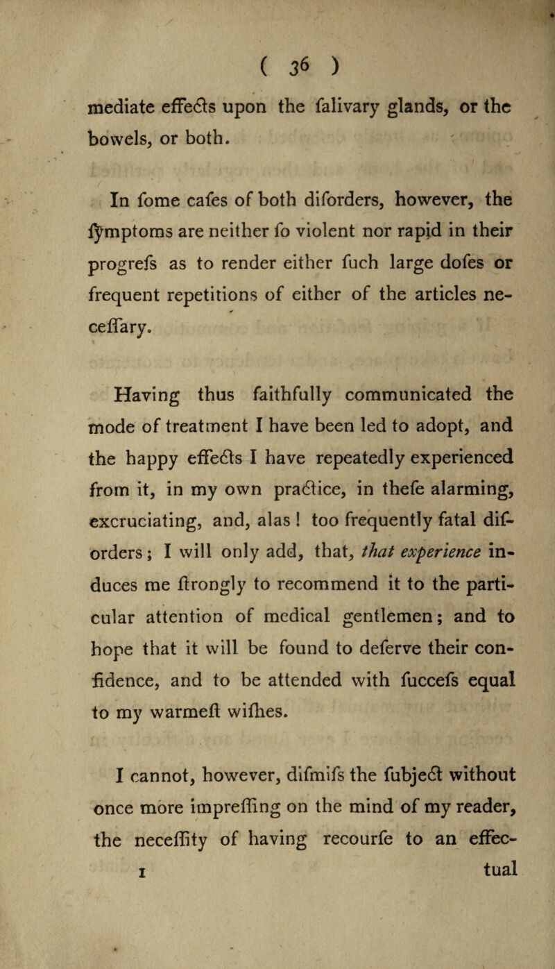 4 ( 36 ) mediate effects upon the falivary glands, or the bowels, or both. # * j. i » 1 ./■ 4 In fome cafes of both diforders, however, the tymptoms are neither fo violent nor rapid in their progrefs as to render either fuch large dofes or frequent repetitions of either of the articles ne- ceffary. % Having thus faithfully communicated the mode of treatment I have been led to adopt, and the happy effedts I have repeatedly experienced from it, in my own practice, in thefe alarming, excruciating, and, alas ! too frequently fatal dif¬ orders ; I will only add, that, that experience in¬ duces me flrongly to recommend it to the parti¬ cular attention of medical gentlemen; and to hope that it will be found to deferve their con¬ fidence, and to be attended with fuccefs equal to my warmefl withes. I cannot, however, difmifs the fubjedt without once more imprefling on the mind of my reader, the neceflity of having recourfe to an effec- i tual