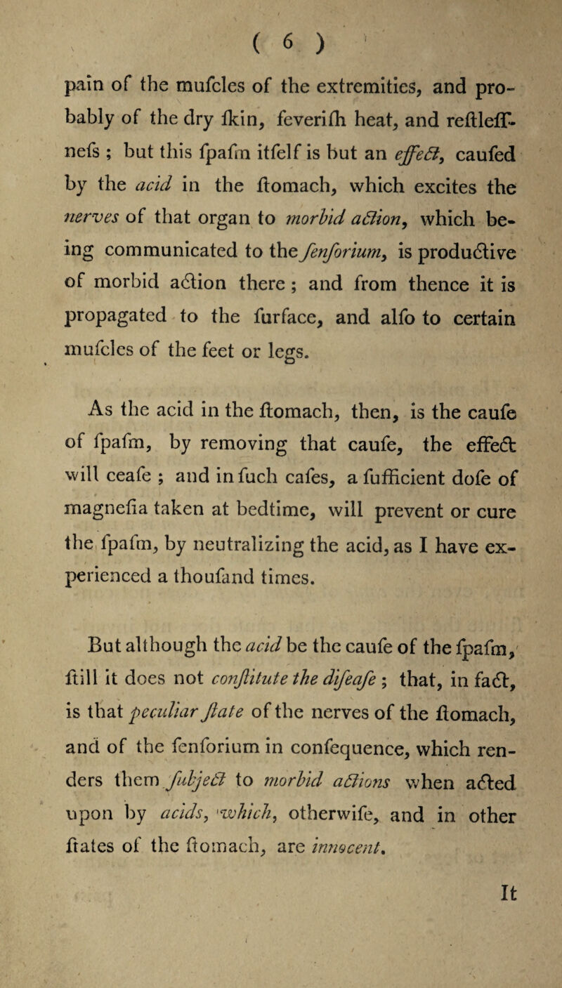 pain of the mufcles of the extremities, and pro¬ bably of the dry fkin, feverifh heat, and refllefF- nefs ; but this fpafm itfelf is but an effeft, caufed by the acid in the flomach, which excites the nerves of that organ to morbid aftion, which be¬ ing communicated to the fenforiumy is productive of morbid action there ; and from thence it is propagated to the furface, and alfo to certain mufcles of the feet or legs. As the acid in the flomach, then, is the caufe of fpafm, by removing that caufe, the effect will ceafe ; and infuch cafes, a fufficient dofe of # v . T •,. *7 * 4t * It * magnelia taken at bedtime, will prevent or cure the fpafm, by neutralizing the acid, as I have ex¬ perienced a thoufand times. But although the acid be the caufe of the fpafm, ftill it does not conjlitute the difeafe ; that, in fact, is that peculiar Jlate of the nerves of the flomach, and of the fenforium in confequence, which ren¬ ders them fubjedl to morbid actions when acted upon by acids, 1which, otherwife, and in other hates of the flomach, are innocent. It