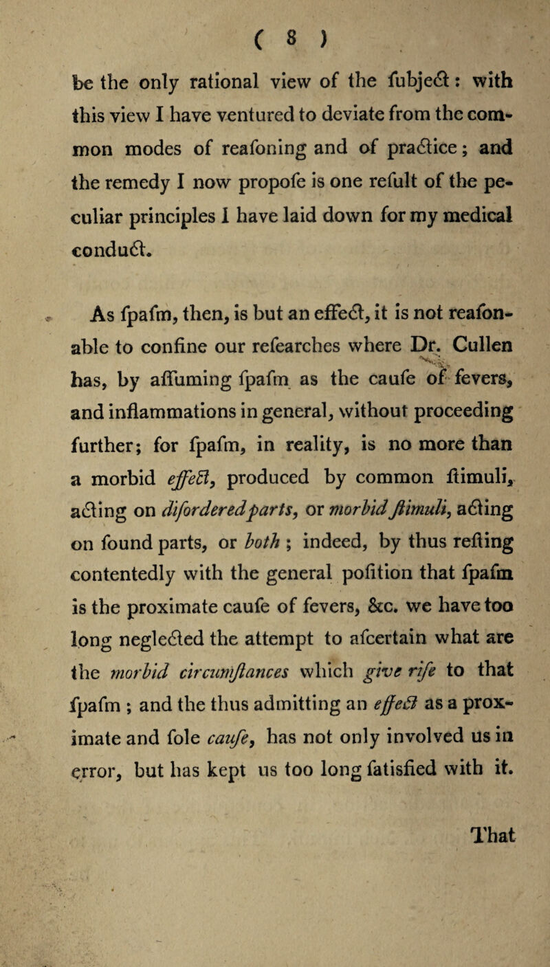 ) be the only rational view of the fubjedt: with this view I have ventured to deviate from the com* mon modes of reafoning and of practice; and the remedy I now propofe is one refult of the pe¬ culiar principles I have laid down for my medical conduct. As fpafm, then, is but an effect, it is not reafon- able to confine our refearches where Dr. Cullen has, by afiliming fpafm as the caufe of fevers, and inflammations in general, without proceeding further; for fpafm, in reality, is no more than a morbid effeft, produced by common fiimuli, adting on diforderedparts, or morbidJtimuli, adting on found parts, or both ; indeed, by thus refiing contentedly with the general pofition that fpafm is the proximate caufe of fevers, &c. we have too long negledled the attempt to afcertain what are the morbid circumjiances which give rife to that fpafm ; and the thus admitting an effect as a prox¬ imate and foie caufe, has not only involved us in error, but has kept us too long fatisfied with it. That