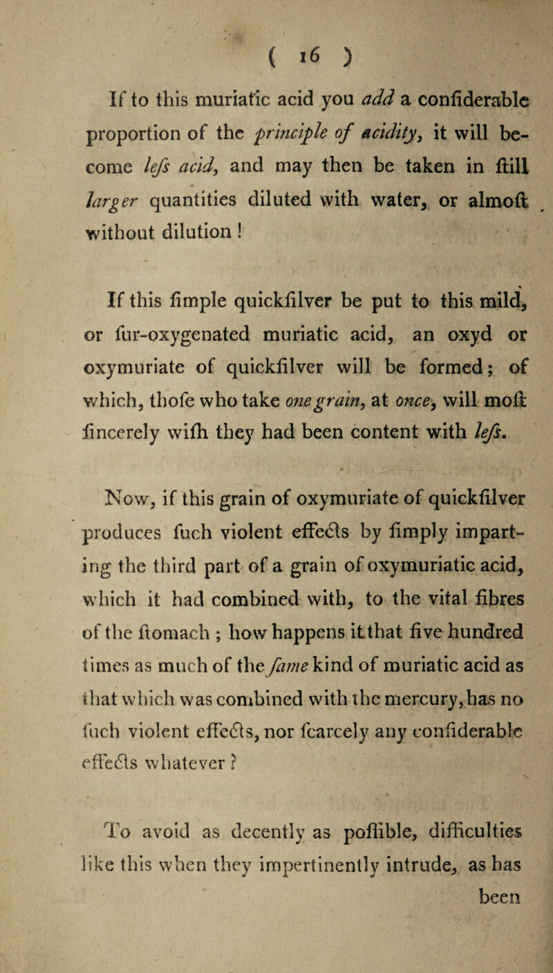 • I ( 16 ) If to this muriatic acid you add a confiderable proportion of the principle of acidity, it will be¬ come lefs acid, and may then be taken in {fill * » larger quantities diluted with water, or almofl without dilution ! If this fimple quickfilver be put to this mild, or fur-oxygenated muriatic acid, an oxyd or oxymuriate of quickfilver will be formed; of which, thofe who take one grain, at once, will moil iincerely with they had been content with lefs. 0 1_'t_ 'r ’ ' * 1 ' \ Now, if this grain of oxymuriate of quickfilver produces fuch violent effects by limply impart¬ ing the third part of a grain of oxymuriatic acid, which it had combined with, to the vital fibres of the fiomach ; how happens it that five hundred times as much of the fame kind of muriatic acid as that which was combined with the mercury, has no fuch violent effects, nor fcarcely any confiderable effects whatever ? To avoid as decently as poflible, difficulties like this when they impertinently intrude, as has been