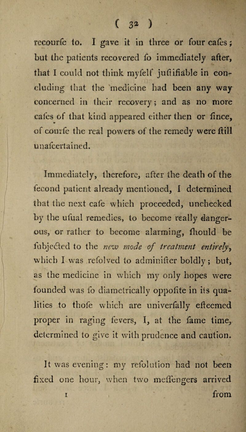recourfe to. I gave it in three or four cafes; but the patients recovered fo immediately after, that I could not think myfelf juttifiable in con¬ cluding that the medicine had been any way concerned in their recovery; and as no more cafes of that kind appeared either then or fince, of courfe the real powers of the remedy were flill unafcertained. Immediately, therefore, after the death of the fecond patient already mentioned, I determined that the next cafe which proceeded, unchecked by the ufual remedies, to become really danger¬ ous, or rather to become alarming, fhould be fubjedled to the new mode of treatment entirely, which I was refolved to adminifter boldly; but, as the medicine in which my only hopes were founded was fo diametrically oppotite in its qua¬ lities to thofe which are univerfally eftecmed / •: proper in raging fevers, I, at the fame time, determined to give it with prudence and caution. N It was evening: my refolution had not been fixed one hour, when two meflengers arrived i from