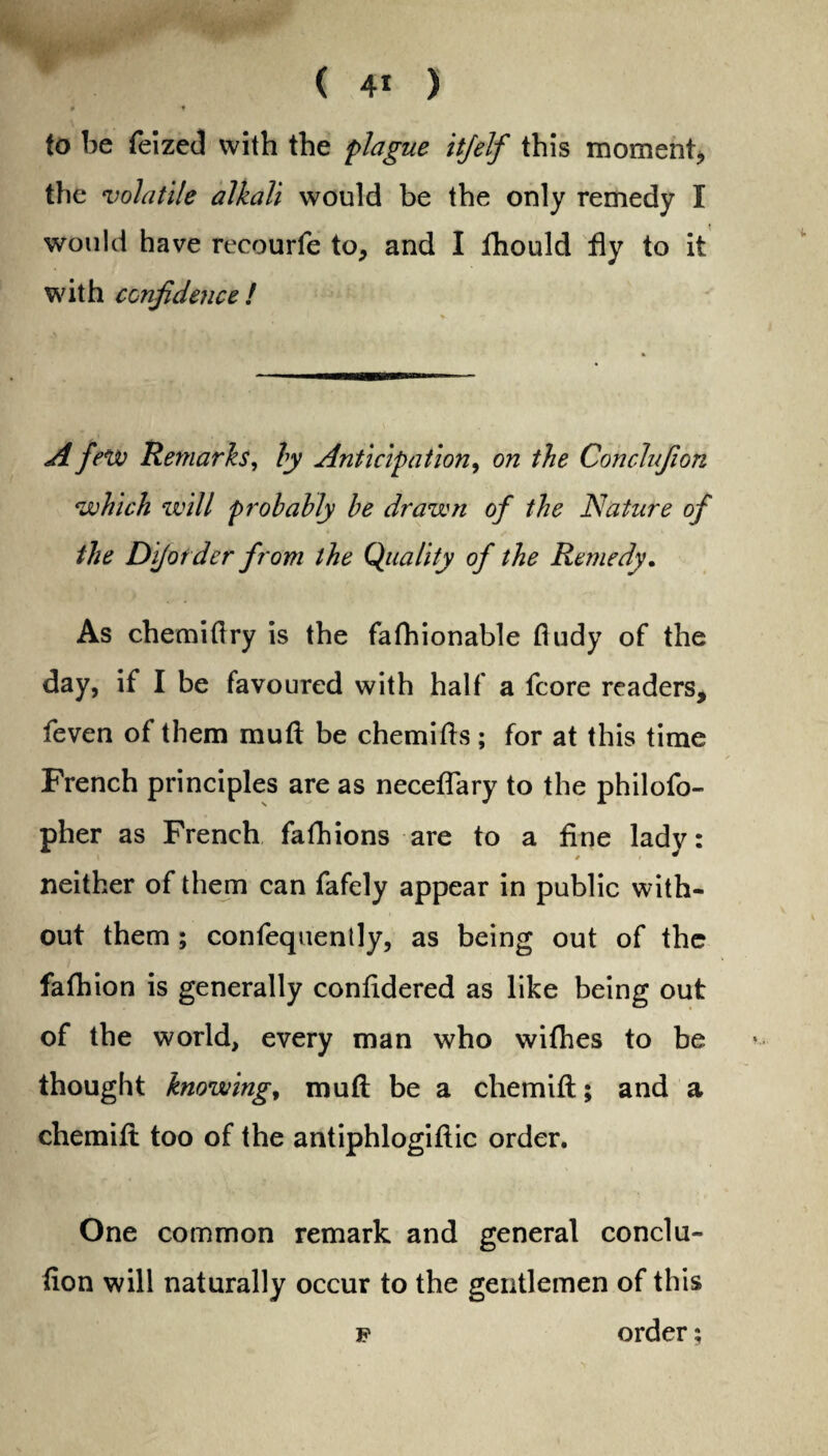 0 0 to be feized with the plague itjelf this moment, the volatile alkali would be the only remedy I would have recourfe to, and I fhould fly to it with confidence ! A few Remarks, by Anticipation, on the Conclufion which will probably be drawn of the Nature of the Dijotder from the Quality of the Remedy. As chemidry is the fafhionable dudy of the day, if I be favoured with half a fcore readers, feven of them mud be chemids; for at this time French principles are as neceflary to the philofo- pher as French fafhions are to a fine lady: neither of them can fafely appear in public with¬ out them ; confequently, as being out of the fafhion is generally confidered as like being out of the world, every man who wifhes to be thought knowing, mud be a chemid; and a chemid too of the antiphlogidic order. One common remark and general conclu- don will naturally occur to the gentlemen of this p order;