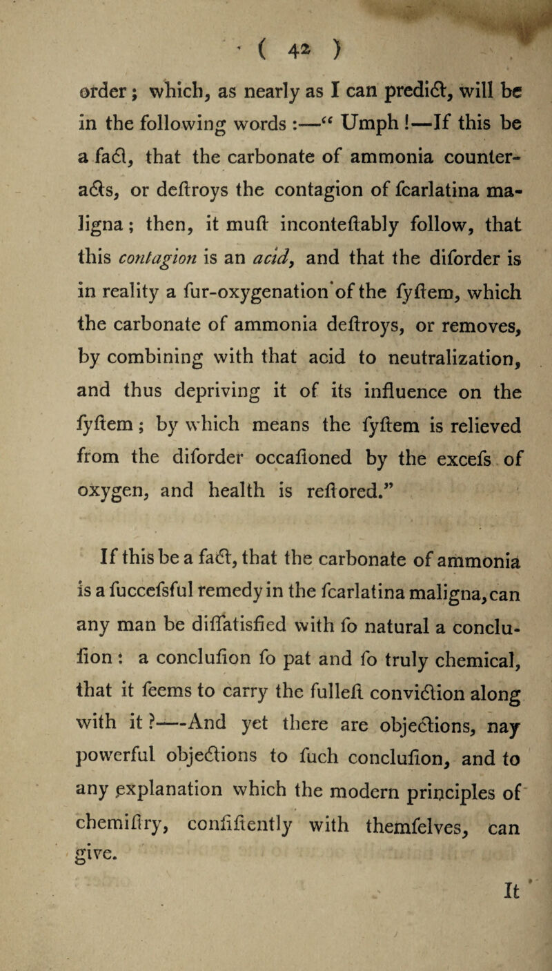 in the following words :—“ Umph !—If this be a faCl, that the carbonate of ammonia counter¬ acts, or deftroys the contagion of fcarlatina ma¬ ligna ; then, it mud: inconteftably follow, that this contagion is an acid, and that the diforder is in reality a fur-oxygenation’of the fyftem, which the carbonate of ammonia deftroys, or removes, by combining with that acid to neutralization, and thus depriving it of its influence on the fyftem; by which means the fyftem is relieved from the diforder occalloned by the excefs of oxygen, and health is reftored.” If this be a faCt, that the carbonate of ammonia is a fuccefsful remedy in the fcarlatina maligna, can any man be diffatisfied with fo natural a conclu- fion: a conclufion fo pat and fo truly chemical, that it feems to carry the fulleft conviction along with it ?—And yet there are objections, nay powerful objections to fuch conclufion, and to any .explanation which the modern principles of chemifiry, coniiftently with themfelves, can give.