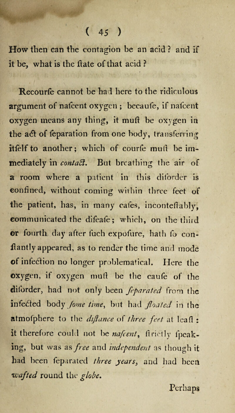 How then can the contagion be an acid ? and if it be, what is the date of that acid ? Recourfe cannot be had here to the ridiculous argument of nafcent oxygen ; becaufe, if nafeent oxygen means any thing, it mud be oxygen in the a& of reparation from one body, transferring itfelfto another; which of courfe mull be im¬ mediately in contaEl. But breathing the air of a room where a patient in this diforder is confined, without coming within three feet of the patient, has, in many cafes, incontefiably, communicated the difeafe; which, on the third or fourth day after luch expofure, hath fo con- flantly appeared, as to render the time and mode of inteelion no longer problematical. Here the oxygen, if oxygen mu ft be the caufe of the diforder, had not only been ft'pirated from the infedted body fame time, but had floated in the atmofpherc to the diftance of three feet at leaf! : it therefore could not be nafcent, ftrietly fpcak- ing, but was as free and independent as though it had been feparated three years, and had been •wafted round the globe. Perhaps