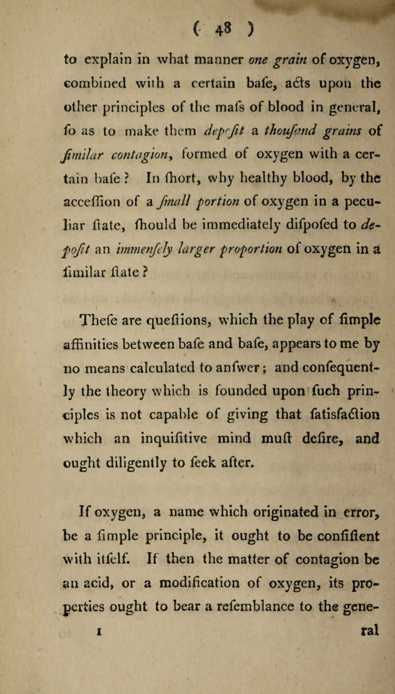 ( 4» ) to explain in what manner one grain of oxygen, combined with a certain bafe, acds upon the other principles of the mafs of blood in general, fo as to make them dep'fik a thoufmd grains of fimilar contagion, formed of oxygen with a cer¬ tain bate? In fhort, why healthy blood, by the acceffion of a fmall portion of oxygen in a pecu¬ liar ftate, fhould be immediately difpofed to de¬ ft ofit an immenfely larger proportion of oxygen in a ilmilar date ? i Thefe are quedions, which the play of dmplc affinities between bafe and bafe, appears to me by no means calculated to anfwer; and confequent- ly the theory which is founded upon fuch prin¬ ciples is not capable of giving that fatisfa&ion which an inquidtive mind mud defire, and ought diligently to feek after. If oxygen, a name which originated in error, be a dmple principle, it ought to be confident with itlelf. If then the matter of contagion be an acid, or a modification of oxygen, its pro¬ perties ought to bear a refemblance to the gene¬ ral i