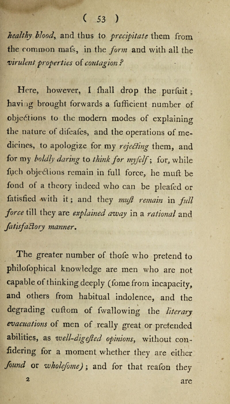 healthy bloodr and thus to precipitate them from the common mafs, in the form and with all the virulent properties of contagion P - ■if ' A . , Here, however, I fhall drop the purfuit; havi ig brought forwards a fufficient number of objections to the modern modes of explaining the nature of difeafes, and the operations of me¬ dicines, to apologize for my rejetting them, and for my boldly daring to think for myfelf; for, while fuch objections remain in full force, he mull be fond of a theory indeed who can be pleafed or fatisfied with it; and they mujl remain in full force till they are explained away in a rational and fails factory manner. The greater number of thofe who pretend to philofophical knowledge are men who are not capable of thinking deeply (fome from incapacity, and others from habitual indolence, and the degrading cuftom of fwallowing the literary evacuations of men of really great or pretended abilities, as well-digejled opinions, without con- fidering for a moment whether they are either found or wholefome); and for that reafon they 2 are /