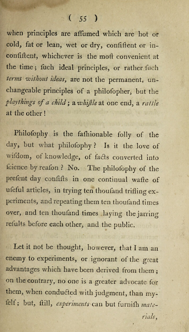 when principles are aflumed which are hot or cold, fat or lean, wet or dry, confident or in- \ \ ^ confident, whichever is the mod convenient at the time; fuch ideal principles, or rather fuch terms without ideas, are not the permanent, un¬ changeable principles of a philofopher, but the playthings of a child; a whiftle at one end, a rattle at the other! Philofophy is the fafhionable folly of the day, but what philofophy ? Is it the love of wifdom, of knowledge, of fadts converted into fcience by reafon ? No. The philofophy of the prefent day condds in one continual wade of ufeful articles, in trying ten thoufand trifling ex¬ periments, and repeating them ten thoufand times over, and ten thoufand times laying the jarring refults before each other, and the public. Let it not be thought, however, that I am an enemy to experiments, or ignorant of the great advantages which have been derived from them ; on the contrary, no one is a greater advocate for them, when conducted with judgment, than my- felf; but, dill, experiments can but furnifh mate¬ rials,