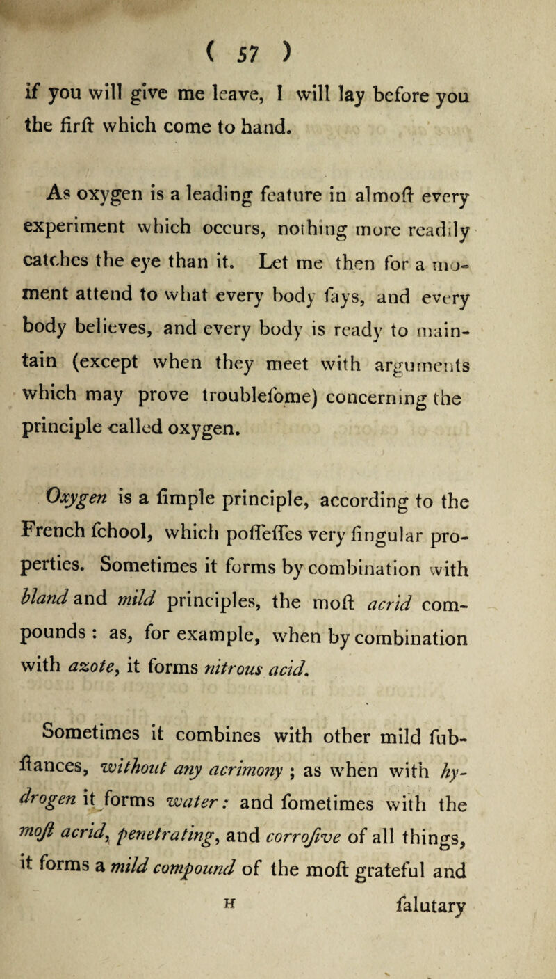 if you will give me leave, I will lay before you the fird which come to hand. As oxygen is a leading feature in almod every experiment which occurs, nothing more readily catches the eye than it. Let me then for a mo¬ ment attend to what every body fays, and every body believes, and every body is ready to main¬ tain (except when they meet with arguments which may prove troublefome) concerning the principle called oxygen. Oxygen is a fimple principle, according to the French fchool, which pofledfes very dngular pro¬ perties. Sometimes it forms by combination with bland and mild principles, the mod: acrid com¬ pounds: as, for example, when by combination with azote > it forms nitrous acid. Sometimes it combines with other mild fub- dances, without aiiy acrimony ; as when with hy- drogen it forms water: and fometimes with the mojl acrid, penetrating, and corrofive of all things, it forms a mild compound of the mod grateful and H falutary
