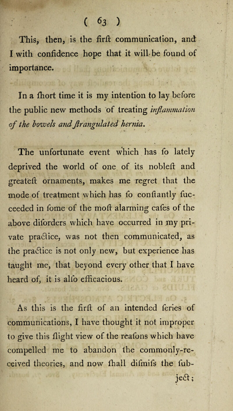 ( «3 ). This, then, is the firfl communication, and I with confidence hope that it will-be found of importance. In a fhort time it is my intention to lay before the public new methods of treating inflammation of the bowels andflrangulated hernia. • «• * The unfortunate event which has fo lately deprived the world of one of its nobleft and greatefl ornaments, makes me regret that the mode of treatment which has fo conftantly fuc- i ceeded in fome of the mod alarming cafes of the above diforders which have occurred in my pri¬ vate practice, was not then communicated, as the practice is not only new, but experience has taught me, that beyond every other that I have heard of, it is alfo efficacious. As this is the firfl of an intended feries of communications, I have thought it not improper to give this flight view of the reafons which have compelled me to abandon the commonly-re¬ ceived theories, and now lhall difmifs the fub- je<51;