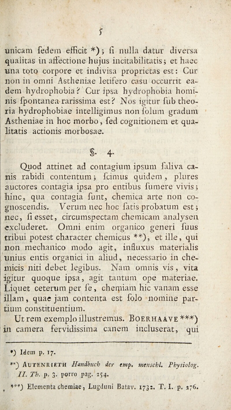 s unicam fedem efficit *); fi nulla datur diversa qualitas in affectione hujus incitabilitatis; et haec una toto corpore et indivisa proprietas est: Cur non in omni Astheniae letifero casu occurrit ea¬ dem hydrophobia ? Cur ipsa hydrophobia homi¬ nis fpontanea rarissima est? Nos igitur fub theo¬ ria hydrophobiae intelligimus non folum gradum Astheniae in hoc morbo, fed cognitionem et qua¬ litatis actionis morbosae. S- 4» Quod attinet ad contagium ipsum laliva ca¬ nis rabidi contentum; icimus quidem , plures auctores contagia ipsa pro entibus fumere vivis; hinc 9 qua contagia funt, chemica arte non co¬ gnoscendis. Verum nec hoc fatis probatum est; nec, fi esset, circumspectam chemicam analysen excluderet. Omni enim organico generi fuus tribui potest character chemicus **), et ille, qui non mechanico modo agit, influxus materialis unius entis organici in aliud, necessario in che- micis niti debet legibus. Nam omnis vis, vita igitur quoque ipsa, agit tantum ope materiae. Liquet ceterum per fie, chemiam hic vanam esse illam, quae jam contenta est folo nomine par¬ tium constituentium. Utrem exemplo illustremus. Boerhaave in camera fervidissima canem incluserat, qui |T —— .. — . ■ -—— —- n ■» i i in *) Idem p. 17. Autenrieth Handbuch der emp, menschl, Physiolog. IL Th. p. 3- pono Pag- 254* ***) Elementa chemiae5 Lugduni Batav. 1732. T. I. p. 276.