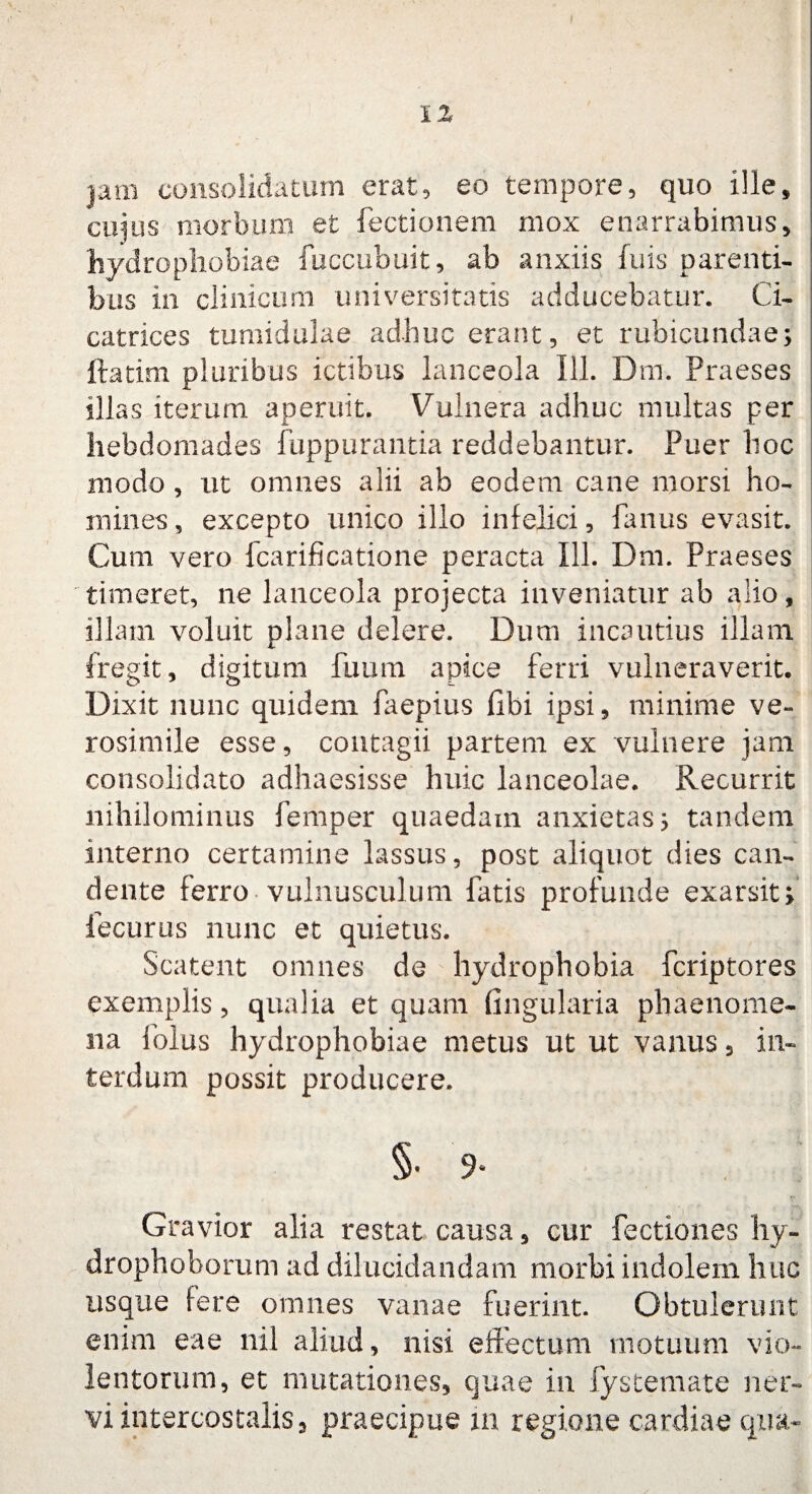 jam consolidatum erat, eo tempore, quo ille, cujus morbum et lectionem mox enarrabimus, hydrophobiae fuccubuit, ab anxiis fuis parenti¬ bus in clinicum universitatis adducebatur. Ci¬ catrices tumidulae adhuc erant, et rubicundae; ftatim pluribus ictibus lanceola 111. Dm. Praeses illas iterum, aperuit. Vulnera adhuc multas per hebdomades fuppurantia reddebantur. Puer hoc modo , ut omnes alii ab eodem cane morsi ho¬ mines, excepto unico illo infelici. Panus evasit. Cum vero fcarificatione peracta 111. Dm. Praeses timeret, ne lanceola projecta inveniatur ab alio, illam voluit plane delere. Dum incautius illam fregit, digitum fuum apice ferri vulneraverit. Dixit nunc quidem faepius libi ipsi, minime ve» rosimile esse, contagii partem ex vulnere jam consolidato adhaesisse huic lanceolae. Recurrit nihilominus femper quaedam anxietas; tandem interno certamine lassus, post aliquot dies can¬ dente ferro vulnusculum fatis profunde exarsit; lecurus nunc et quietus. Scatent omnes de hydrophobia fcriptores exemplis, qualia et quam lingularia phaenome¬ na folus hydrophobiae metus ut ut vanus, in¬ terdum possit producere. §• 9- Gravior alia restat causa, cur Pectiones hy- drophoborum ad dilucidandam morbi indolem huc usque fere omnes vanae fuerint. Obtulerunt enim eae nil aliud, nisi effectum motuum vio¬ lentorum, et mutationes, quae in fystemate ner¬ vi intercostalis, praecipue in regione cardiae qua-