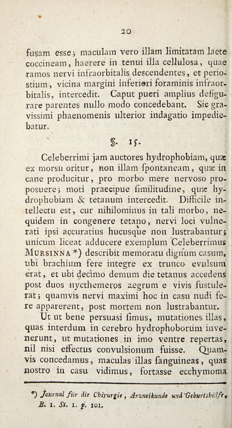 ) 20 fusam esse j maculam vero illam limitatam laete coccineam, haerere in tenui illa cellulosa, quae ramos nervi infraorbitalis descendentes, et perio- stium, vicina margini inferiori foraminis infraor¬ bitalis, intercedit. Caput pueri amplius defigu- rare parentes nullo modo concedebant. Sic gra¬ vissimi phaenomenis ulterior indagatio impedie¬ batur* $• in¬ celeberrimi jam auctores hydrophobiam, qux ex morsu oritur, non illam fpontaneam, quse in cane producitur, pro morbo mere nervoso pro¬ posuere 5 moti praecipue fimilitudine, quae hy¬ drophobiam & tetanum intercedit Difficile in¬ tellectu est, cur nihilominus in tali morbo, ne- quidem in congenere tetano, nervi loci vulne¬ rati ipsi accuratius hucusque non lustrabantur; unicum liceat adducere exemplum Celeberrimus Mursinna*) describit memoratu dignum casum, ubi brachium fere integre ex trunco evulsum erat, et ubi decimo demum die tetanus accedens post duos nycthemeros aegrum e vivis fustule- rat$ quamvis nervi maximi hoc in casu nudi fe¬ re apparerent, post mortem non lustrabantur. Ut ut bene persuasi fimus, mutationes illas, quas interdum in cerebro hydrophobonim inve¬ nerunt, ut mutationes in imo ventre repertas, nil nisi effectus convulsionum fuisse. Quam¬ vis concedamus, maculas illas fanguineas, quas nostro in casu vidimus, fortasse ecchymoma *) Journal fur die Chirurgi e f Arzneikunde und ^Geburtshulft * B* Io Sto i* f. ior*