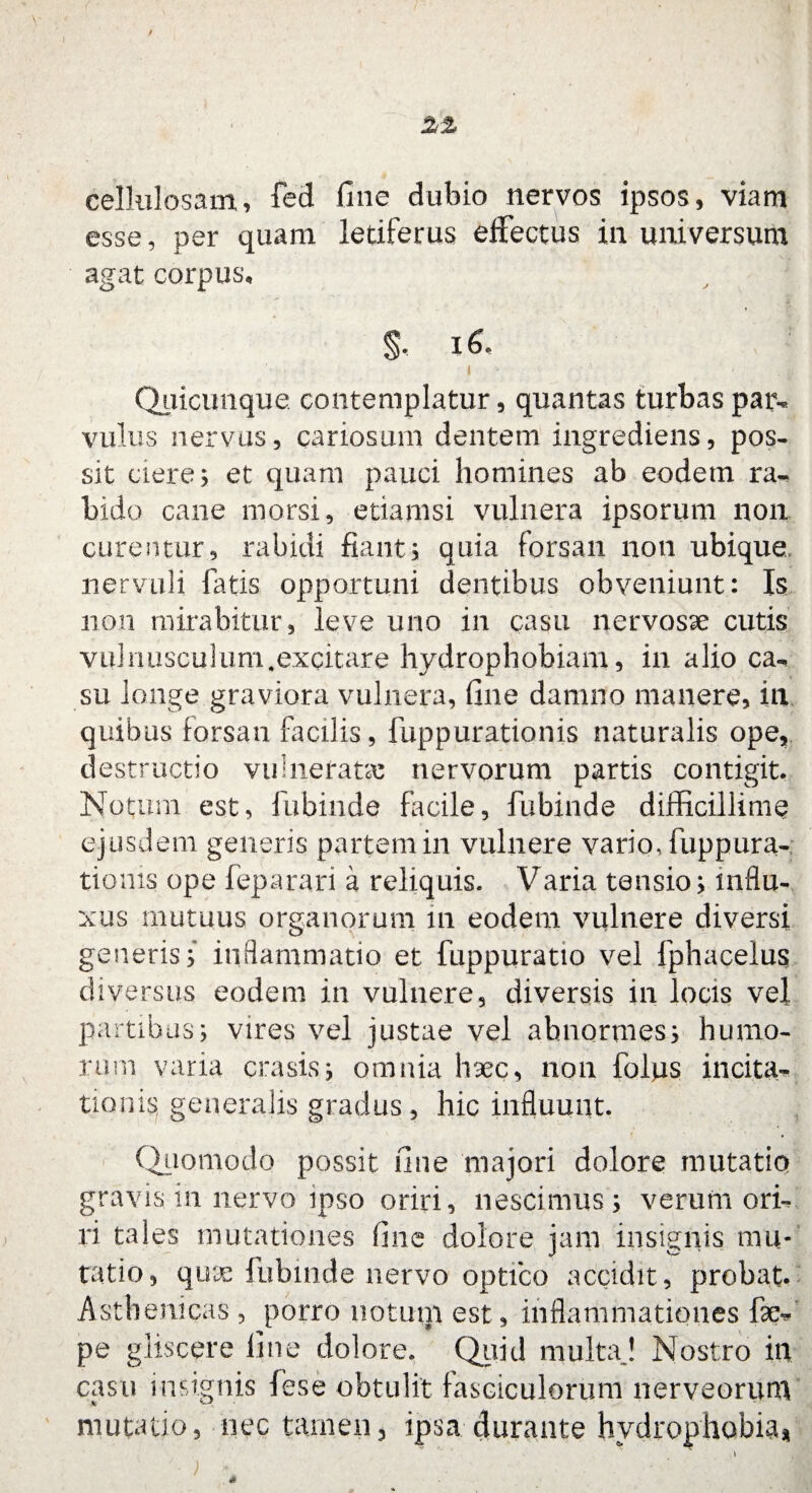 cellulosam, fed fine dubio nervos ipsos, viam esse, per quam letiferus effectus in universum agat corpus, §. 16. I ' . i Quicunque contemplatur, quantas turbaspai% vulus nervus, cariosum dentem ingrediens, pos¬ sit ciere; et quam pauci homines ab eodetn ra¬ bido cane morsi, etiamsi vulnera ipsorum non curentur, rabidi fiant; quia forsan non ubique nervuli fatis opportuni dentibus obveniunt: Is non mirabitur, leve uno in casu nervosae cutis vulnusculum.excitare hydrophobiam, in alio ca*. su longe graviora vulnera, fine damno manere, in quibus forsan facilis, fuppurationis naturalis ope, destructio vulnerate nervorum partis contigit, Notum est, fubinde facile, fubinde difficillime ejusdem generis partem in vulnere vario, fuppura¬ tionis ope feparari a reliquis. Varia tensio; influ¬ xus mutuus organorum 111 eodem vulnere diversi generis; inflammatio et fuppuratio vel fphacelus diversus eodem in vulnere, diversis in locis vel partibus; vires vel justae vel abnormes; humo¬ rum varia erasis; omnia haec^ non folus incita¬ tionis, generalis gradus, hic influunt* Quomodo possit fine majori dolore mutatio gravis in nervo ipso oriri, nescimus; verum ori¬ ri tales mutationes fine dolore jam insignis mu¬ tatio, quae fubinde nervo optico accidit, probat. Asthenicas , porro notum est, inflammationes fac* pe gliscere fine dolore. Quid multa ! Nostro in casu insignis {ese obtulit fasciculorum nerveorum mutatio, nec tamen, ipsa durante hydrophobia*