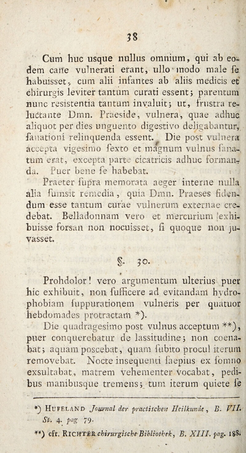 ' Cum huc usque nullus omnium, qui ab eo* dem caite vulnerati erant, ullo modo male fe habuisset 5 cum alii infantes ab aliis medicis et chirurgis leviter tantum curati essent; parentum nunc resistentia tantum invaluit; ut, frustra re¬ luctante Dmn. Praeside, vulnera, quae adhuc, aliquot per dies unguento digestivo deligabantur, fauationi relinquenda essent. Die post vulnera accepta vigesimo fexto et magnum vulnus lana¬ tum erat, excepta parte cicatricis adhuc forman¬ da. Puer bene fe habebat. ? Praeter fupra memorata aeger interne nulla alia fumsit remedia , quia Dmn. Praeses fiden¬ dum esse tantum curae vulnerum externae cre¬ debat. Belladonnam vero et mercurium ?exhi- buisse forsan non nocuisset, (i quoque non ju- vasset. §• . * * 9 . / Prohdolor! vero argumentum ulterius puer hic exhibuit, non fufficere ad evitandam hydro¬ phobiam iuppurationem vulneris per quatuor hebdomades protractam *). Die quadragesimo post vulnus acceptum **), pner conquerebatur de lassitudine; non coena- bat; aquam poscebat, quam fubito procul iterum removebat. Nocte insequenti faepius ex formio exsultabat, matrem vehementer vocabat, pedi¬ bus manibusque tremens; tum iterum quiete ie Hufeland Journal der practischett Heilkunde, B. VII• St. 4. pag 79- ¥¥) cfr. micm&Rchirurgische BibUothek, B. XIII. pag» 18&.
