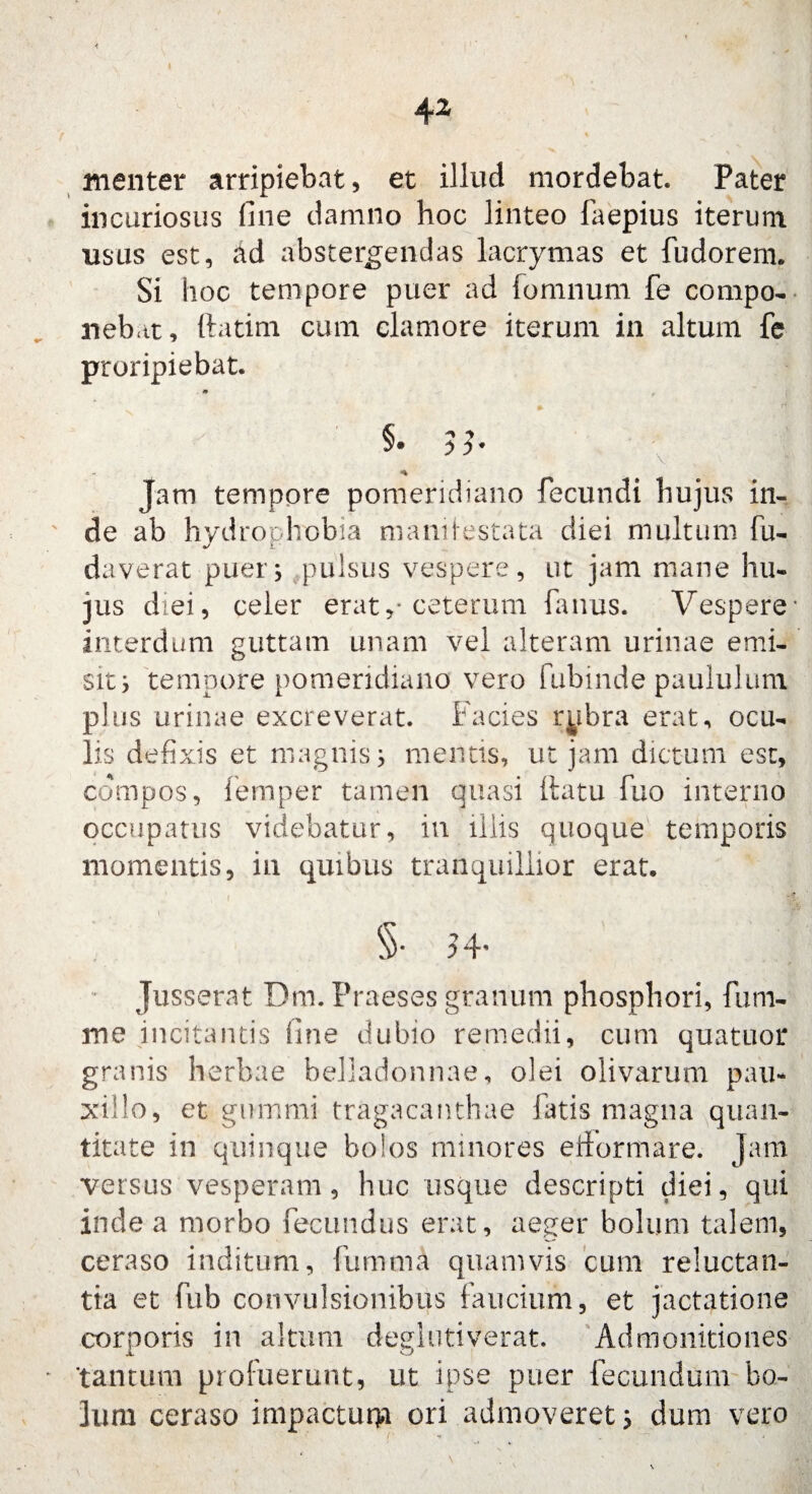 menter arripiebat, et iilud mordebat. Pater incuriosus fine damno hoc linteo faepius iterum usus est, ad abstergendas lacrymas et fudorem. Si hoc tempore puer ad fomnum fe compo¬ nebat, ftatim cum clamore iterum in altum fe proripiebat. m §• >b Jam tempore pomeridiano fecundi hujus in- de ab hydrophobia manifestata diei multum fu- daverat puer; pulsus vespere, ut jam mane hu¬ jus diei, celer erat,* ceterum fanus. Vespere interdum guttam unam vel alteram urinae emi¬ sit i tempore pomeridiano vero fubinde paululum plus urinae excreverat. Facies rybra erat, ocu¬ lis defixis et magnis; mentis, ut jam dictum est, compos, femper tamen quasi (latu fuo interno occupatus videbatur, in iliis quoque temporis momentis, in quibus tranquillior erat. §• M- Jusserat Dm. Praeses granum phosphori, fum- me incitantis fine dubio remedii, cum quatuor granis herbae belladonnae, olei olivarum pau¬ xillo, et gummi tragacanthae fatis magna quan¬ titate in quinque bolos minores erformare. Jam versus vesperam, huc usque descripti diei, qui inde a morbo fecundus erat, aeger bolum talem, ceraso inditum, fumma quamvis cum reluctan¬ tia et fub convulsionibus faucium, et jactatione corporis in altum deglutiverat. Admonitiones tantum proluerunt, ut ipse puer fecundum bo¬