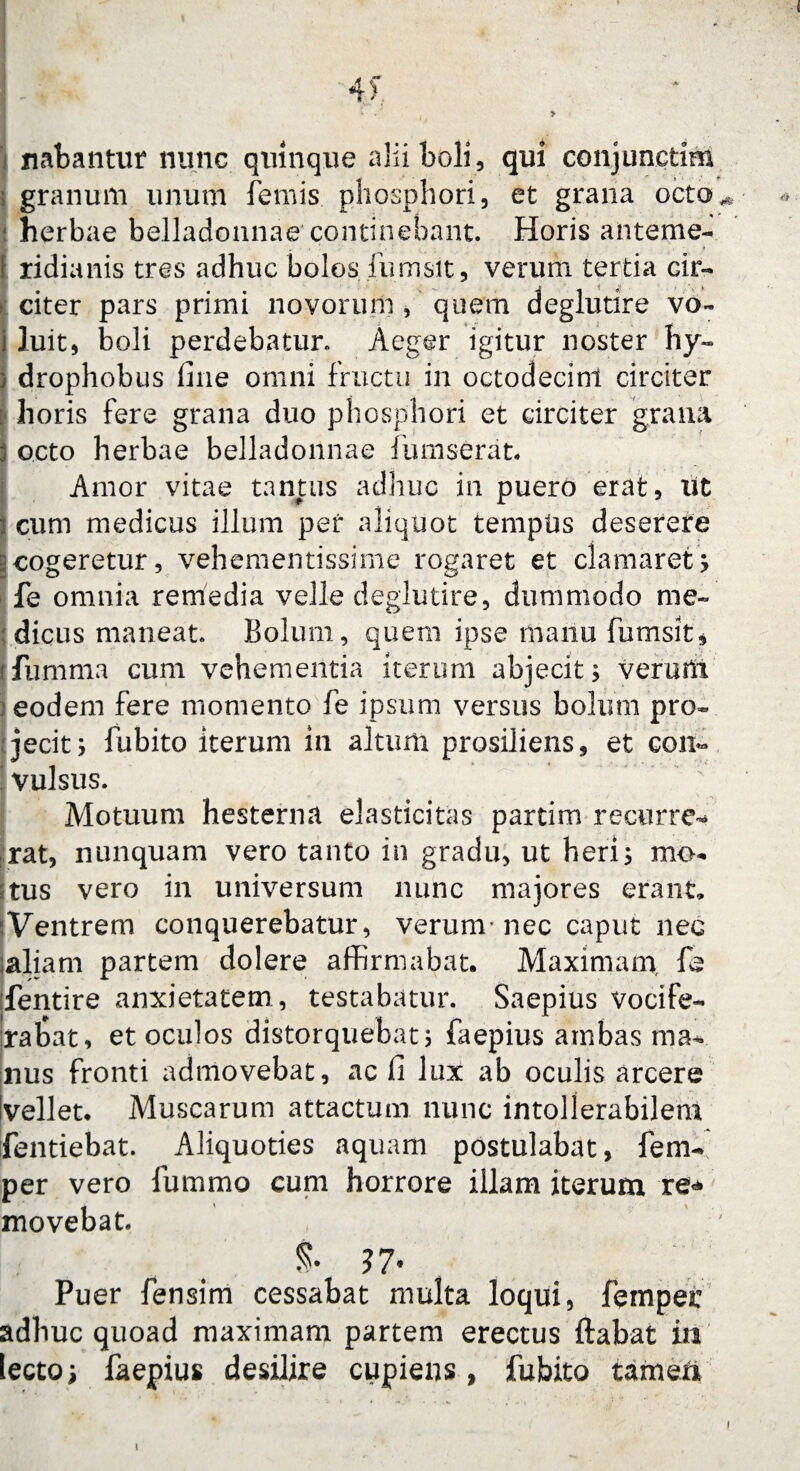 «• M 'rM 4'> * *' , * nabantur nunc quinque alii boli, qui conjuncfcim granum imum femis phosphori, et grana octo ! herbae belladonnae concinebant. Horis anteme- . • i . ■. ■ » ridianis tres adhuc bolos fumsit, verum tertia cir¬ citer pars primi novorum , quem deglutire vo- j luit, boli perdebatur. Aeger igitur noster hy- ) drophobus line omni fructu in octodecim circiter : horis fere grana duo phosphori et circiter grana 3 octo herbae belladonnae fumserat. Amor vitae tantus adhuc in puero erat, iit i cum medicus illum per aliquot tempus deserere cogeretur, vehementissime rogaret et clamaret; fe omnia remedia velle deglutire, dummodo me¬ dicus maneat. Bolum, quem ipse manu fumsit* (ftimma cum vehementia iterum abjecit; veruti! eodem fere momento fe ipsum versus bolum pro¬ jecit; fubito iterum in altum prosiliens, et con~ vulsus. Motuum hesterna elasticitas partim recurre* rat, nunquam vero tanto in gradu, ut heri; mo¬ tus vero in universum nunc majores erant. Ventrem conquerebatur, verum* nec caput nec ;aliam partem dolere affirmabat. Maximam fe fentire anxietatem , testabatur. Saepius vocife- Irabat, et oculos distorquebat; faepius ambas ma* nus fronti admovebat, ac li lux ab oculis arcere Ivellet. Muscarum attactum nunc intollerabilem fentiebat. Aliquoties aquam postulabat, fem- per vero fummo cum horrore illam iterum re* movebat. , ' & 37* Puer fensim cessabat multa loqui, femper adhuc quoad maximam partem erectus ftabat in lecto; faepius desilire cupiens, fubito tameii i