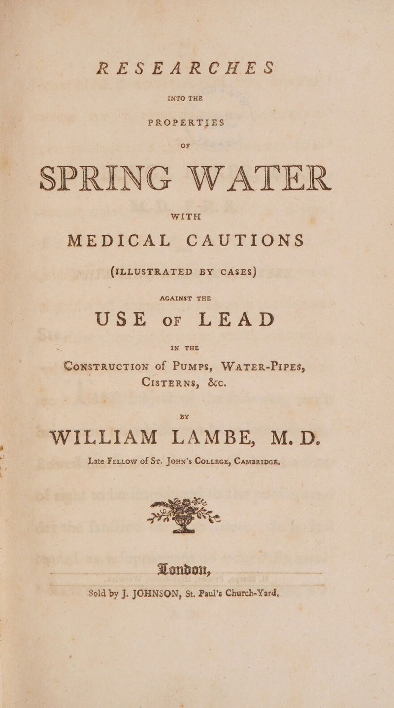 RESEARCHES INTO THE PROPERTIES SPRING WATER WITH MEDICAL CAUTIONS (ILLUSTRATED BY CASES) AGAINST THE USE or LEAD IN THE ConsTRucTION of Pumps, WATER-PIPEs, CisteRNs, &amp;Xc. BY ‘ WILLIAM LAMBE, M. D. Late Farrow of St. Joun’s Cortecs, Cameripcs,