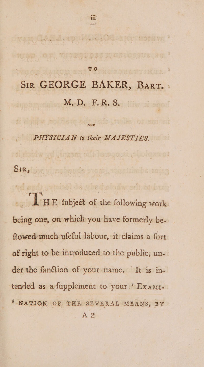 lit TOs ay | Sin GEORGE BAKER, Barr. - M.D. F.R.S. AND PHYSICIAN to their MAJESTIES. SIR isis 65 ‘Tu FE, fubjeét of the following work being one, on which you have formerly be- ftowed much ufeful labour, it claims a fort of right to be introduced to the public, un- der the fanétion of your name. It is ine tenrled as afupplement to your * Exam. * NATION OF THE SEVERAL MEANS, BY A 2