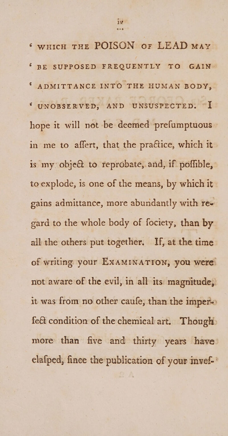 ‘ wHicH THE POISON oF LEAD May ‘ BE SUPPOSED pREeurndy TO GAIN ©‘ ADMITTANCE INTO THE HUMAN BODY, ‘ UNOBSERVED; AND UNSUSPECTED: ad | hope it will not be deemed prefumptuous — in me to affert, that the pra€tice, which it is my objeé&amp; to reprobate, and, if poffible, to explode, is one of the means, by which it gains admittance, more abundantly with re+ gard to the whole body of fociety, than by ail the others put together. If, at the time of writing your EXAMINATION, you were: not aware of the evil, in all its: magnitude, it was from no other caufe, than the imper= fe&amp;t condition of the chemical art. Though more than five and thirty years have: elafped, fince the publication of your invef-’