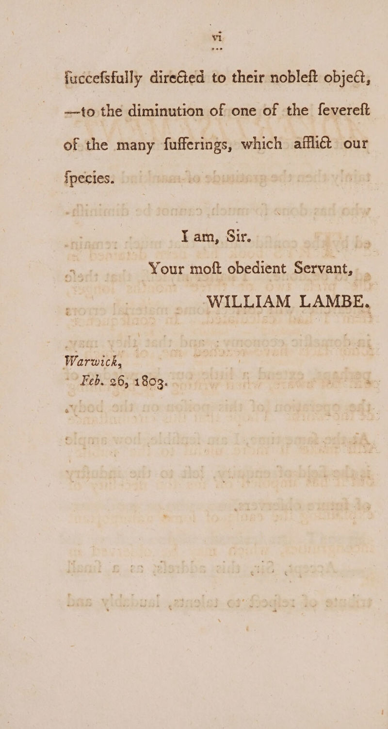 fuccefsfully direé&ed to their nobleft object, —to the diminution of one of the fevereft of the many fufferings, which afflict our ipecies. I am, Sir, Your moft obedient Servant, WILLIAM LAMBE. waren Feb. 26, 1803. ae eq.