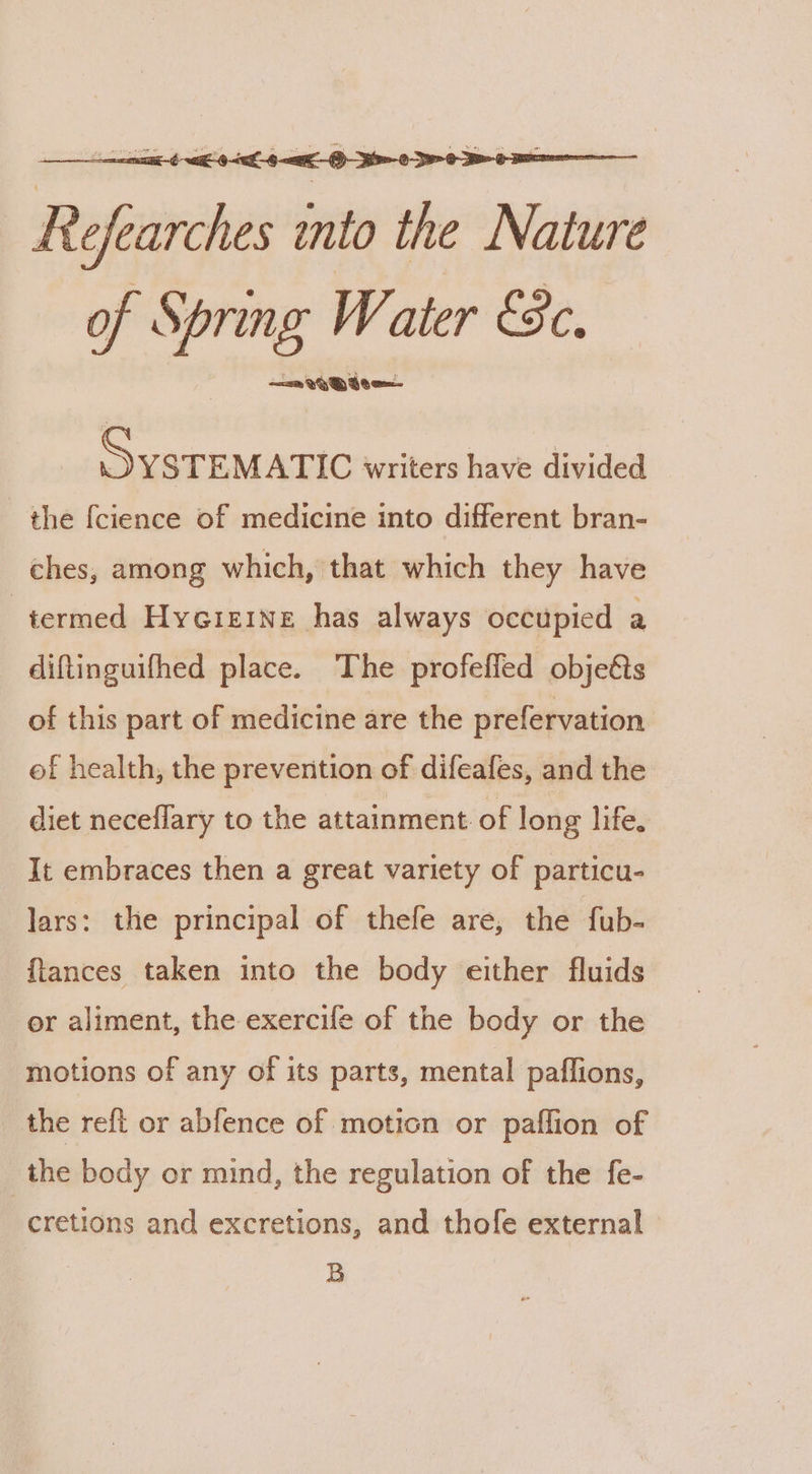 Refearches into the Nature of Spring W. ater ESc, _ ten writers have divided the {cience of medicine into different bran- ches, among which, that which they have termed Hycrerne has always occupied a diftinguifhed place. The profeffed objets of this part of medicine are the prefervation of health, the prevention of difeafes, and the diet neceflary to the attainment of long life. It embraces then a great variety of particu- lars: the principal of thefe are, the fub- {lances taken into the body either fluids or aliment, the exercife of the body or the motions of any of its parts, mental paflions, the reft or abfence of moticn or paflion of _the body or mind, the regulation of the fe- cretions and excretions, and thofe external B