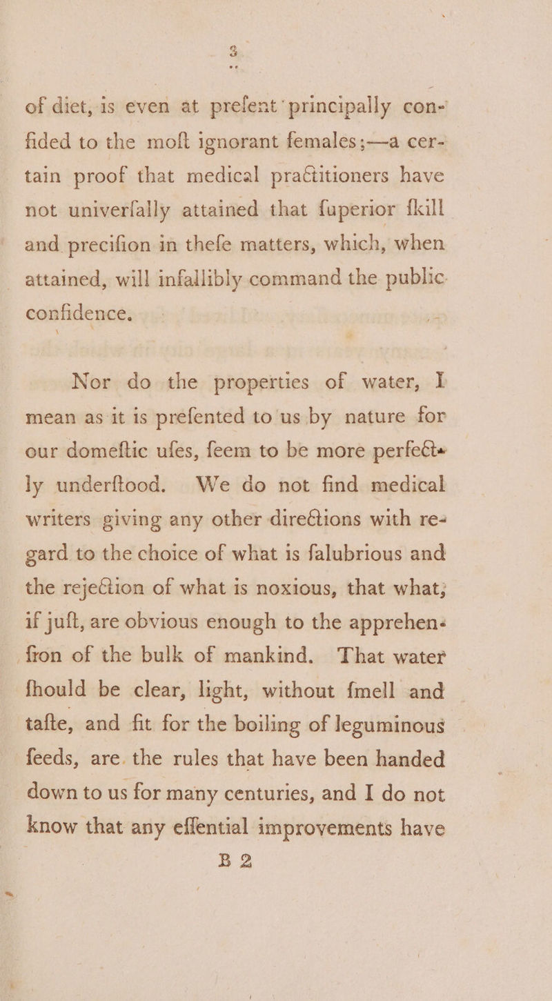 of diet, is even at prefent principally con- fided to the moft ignorant females ;—a cer- tain proof that medical practitioners have not univerfally attained that fuperior flall and precifion in thefe matters, which, when _ attained, will infallibly command the public confidence. | st Nor do the properties of water, I mean as it is prefented to'us by nature for our domeftic ufes, feem to be more perfett« ly underftood. We do not find medical writers giving any other directions with re- gard to the choice of what is falubrious and the rejection of what is noxious, that what; if juft, are obvious enough to the apprehen- fron of the bulk of mankind. That water fhould be clear, light, without {mell and tafte, and fit for the boiling of leguminous feeds, are. the rules that have been handed down to us for many centuries, and I do not know that any effential improvements have B 2