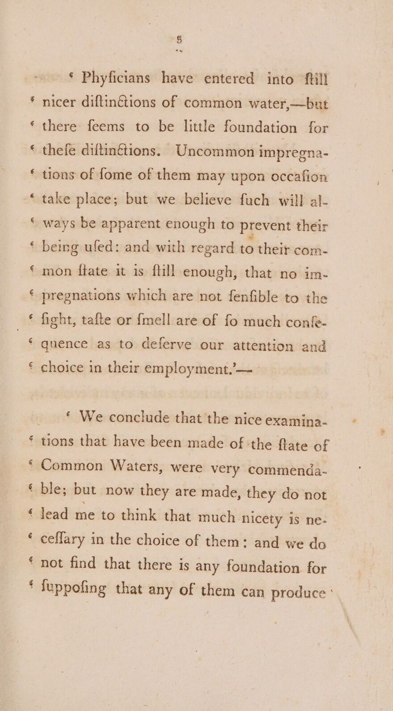 _€ Phyficians have entered into ftill nicer diftin€tions of common water,—but there: feems to be little foundation for thefe diltinctions. Uncommon impreena- ‘ tions of fome of them may upon occafion take place; but we believe fuch will al- ways be apparent enough to prevent their ' being uled: and with regard to their com- mon ftate it is {till enough, that no im- ' pregnations which are not fenfible to the ' fight, tafte or f{mell are of fo much confe- ‘ quence as to deferve our attention and ¢ choice in their employment.’— * We conclude that the nice examina- ‘tions that have been made of ‘the flate of ' Common Waters, were very commenda- ble; but now they are made, they do not | lead me to think that much nicety is ne- ceflary in the choice of them: and we do ‘not find that there is any foundation for * fuppofing that any of them can produce °