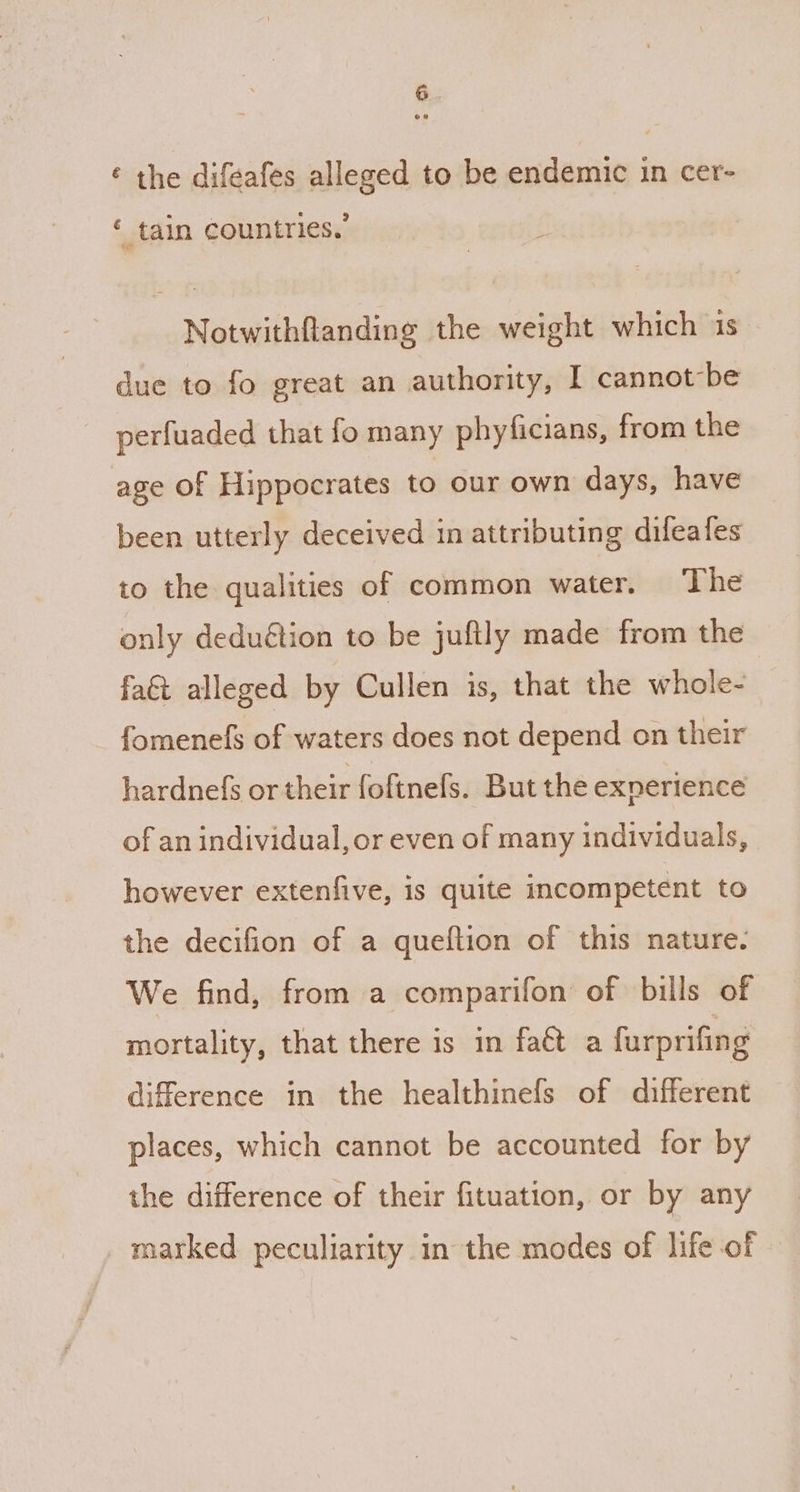 ¢ the difeafes alleged to be endemic in cer- * tain countries.’ Notwithflanding the weight which 1s due to fo great an authority, I cannotbe perfuaded that fo many phyficians, from the age of Hippocrates to our own days, have been utterly deceived in attributing difeafes to the qualities of common water. The only deduétion to be juftly made from the fa&t alleged by Cullen is, that the whole- fomenefs of waters does not depend on their hardnefs or their foftnefs. But the exnerience of an individual, or even of many individuals, however extenfive, is quite incompetent to the decifion of a quefltion of this nature. We find, from a comparifon of bills of mortality, that there is in faét a furprifing difference in the healthinefs of different places, which cannot be accounted for by the difference of their fituation, or by any marked peculiarity in the modes of life of