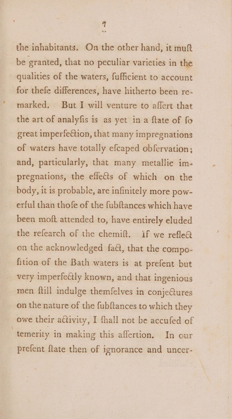 the inhabitants. On the other hand, it muft be granted, that no peculiar varieties in the qualities of the waters, fufficient to account for thefe differences, have hitherto been re- marked, But I will venture to affert that the art of analyfis is as yet ina ftate of fo great imperfection, that many impregnations of waters have totally efcaped obfervation; and, particularly, that many metallie im- pregnations, the effects of which on the body, it is probable, are infinitely more pow- erful than thofe of the fubftances which have been moft attended to, have entirely eluded the refearch of the chemift. if we refle&amp; on the acknowledged faét, that the compo- fition of the Bath waters is at prefent but very imperfectly known, and that ingenious men ftill indulge themfelves in conjectures on the nature of the fubftances to which they owe their activity, I fhall not be accufed of 7 temerity in making this affertion. In our prefent ftate then of ignorance and uncer-