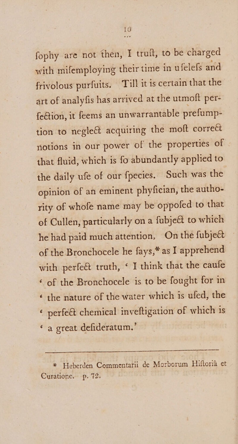 fophy are not then, I truit, to be charged with mifemploying their time in ufelefs and frivolous purfuits. Till it is certain that the art of analyfis has arrived at the utmoft per- fe€tion, it feems an unwarrantable prefump- tion to negle&amp; acquiring the moft correti notions in our power of the properties of . that fluid, which is fo abundantly applied to the daily ufe of our fpecies. Such was the opinion of an eminent phyfician, the autho- rity of whofe name may be oppofed to that of Cullen, particularly on a fubjeét to which he had paid much attention, On the fubje&amp;t of the Bronchocele he fays,* as I apprehend | with perfeét truth, ‘ I think that the caule « of the Bronchocele is to be fought for in ¢ the nature of the water which is ufed, the « perfeét chemical inveftigation of which is ‘ a great defideratum.’ ee eer rer enemmmern te * Pleberden Commentarii de Morborum Hiftora et Curatione. p. 72.