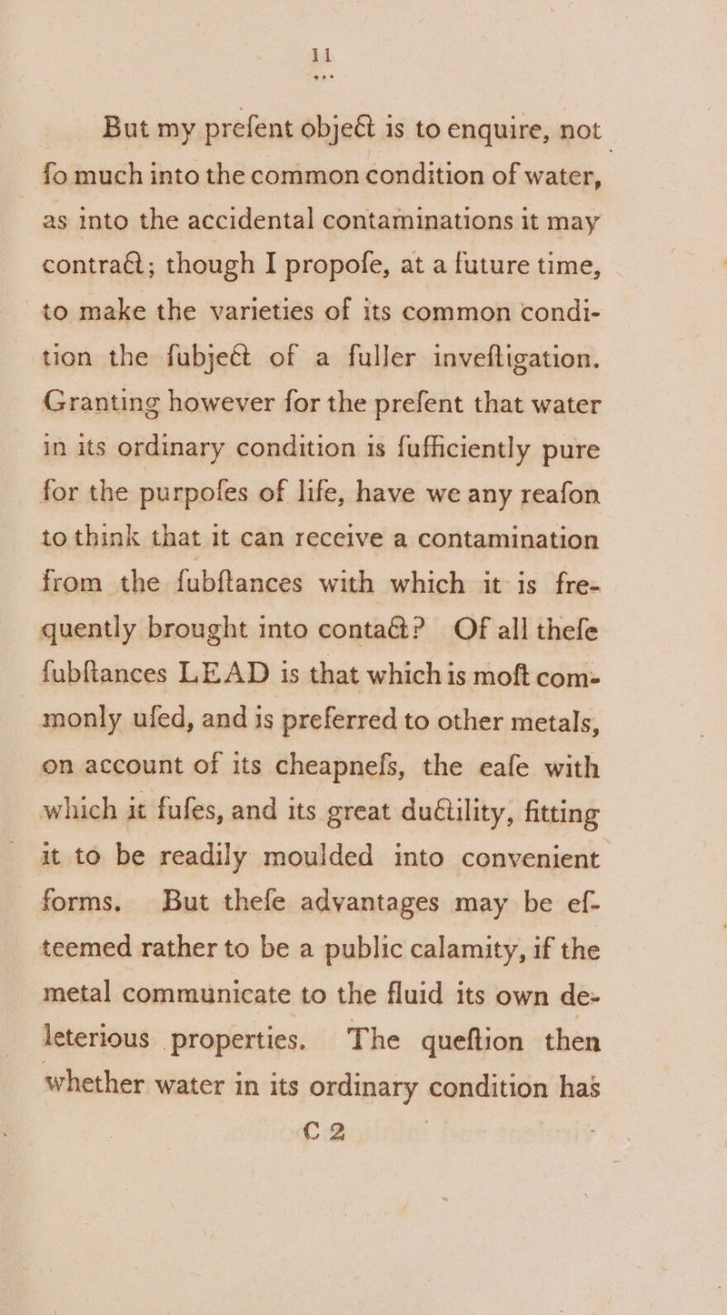 But my prefent obje&amp; is to enquire, not | fo much into the common condition of water, as into the accidental contaminations it may contraét; though I propofe, at a future time, to make the varieties of its common condi- tion the fubjeét of a fuller invefligation. Granting however for the prefent that water in its ordinary condition is fufficiently pure for the purpofes of life, have we any reafon to think that 1t can receive a contamination from the fubftances with which it is fre- quently brought into conta? Of all thefe fubftances LEAD is that which is moft com- : monly ufed, and is preferred to other metals, on account of its cheapnefs, the eafe with which it fufes, and its great duétility, fitting it to be readily moulded into convenient forms. But thefe advantages may be ef- teemed rather to be a public calamity, if the metal communicate to the fluid its own de- leterious properties. The queftion then whether water in its ordinary condition has C2