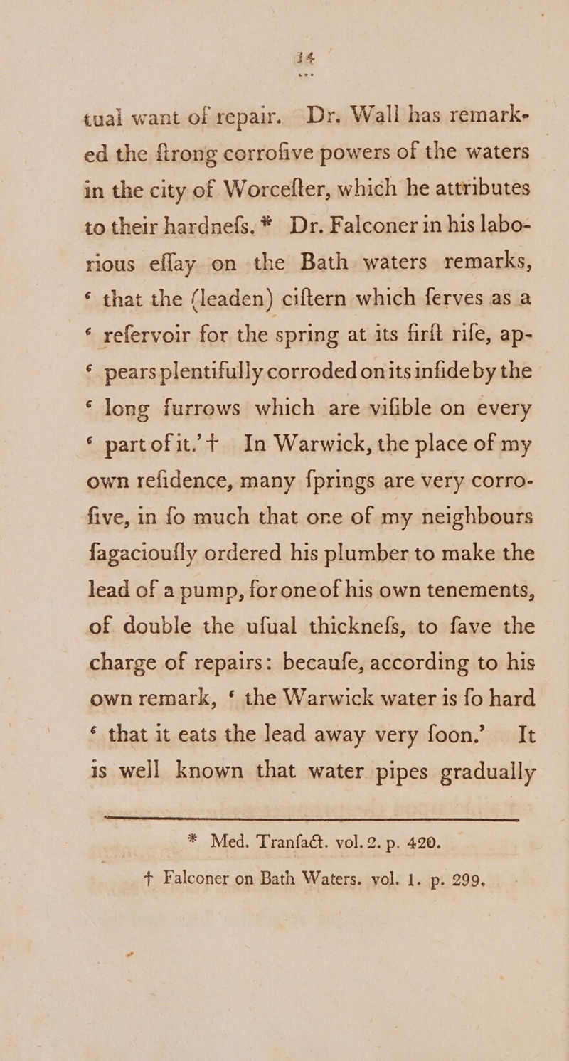 tual want of repair. Dr. Wall has remarke ed the ftrong corrofive powers of the waters in the city of Worcelter, which he attributes to their hardnefs.* Dr. Falconer in his labo- rious eflay on the Bath waters remarks, ‘ that the (leaden) ciftern which ferves as a © refervoir for the spring at its firft rife, ap- ‘ pears plentifully corroded on its infide by the ‘ long furrows which are vifible on every ‘ partofit. + In Warwick, the place of my own refidence, many f{prings are very corro- five, in fo much that one of my neighbours fagacioufly ordered his plumber to make the lead of apump, foroneof his own tenements, of double the ufual thicknefs, to fave the charge of repairs: becaufe, according to his own remark, § the Warwick water is fo hard ‘ that it eats the lead away very foon.’ It is well known that water pipes gradually * Med. Tranfact. vol. 2. p. 420. + Falconer on Bath Waters. vol. 1. p. 299,