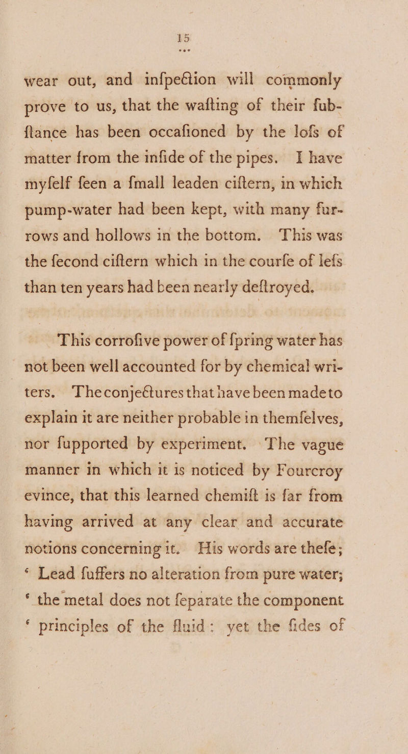 wear out, and infpeétion will commonly prove to us, that the wafting of their fub- {tance has been occafioned by the lofs of matter from the infide of the pipes. I have myfelf feen a {mall leaden ciftern, in which pump-water had been kept, with many fur- rows and hollows in the bottom. This was the fecond ciftern which in the courfe of lefs than ten years had been nearly deftroyed. This corrofive power of {pring water has not been well accounted for by chemical! wri- ters. Theconjettures that have been madeto explain it are neither probable in themfelves, nor fupported by experiment. The vague manner in which it is noticed by F ourcroy evince, that this learned chemitft is far from having arrived at any clear and accurate notions concerning it. His words are thefe; * Lead fuffers no alteration from pure water; ‘ the metal does not feparate the component ‘ principles of the fluid: yet the fides of