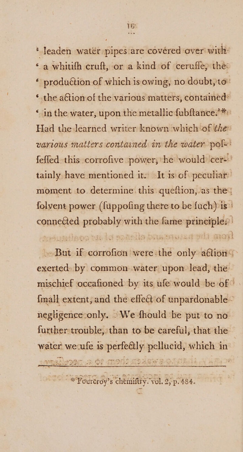 ‘ leaden water pipes are covéred ‘over’ with: ‘a whitifh cruft, or a kind of cerufie, the: * produétion of which is owing, no doubt, to: ‘the aCtion of the various matters, contained* ‘ in the water, upon the metallic fubftance’*: Had the learned writer known which ‘of the vartous matters contained in the water pols: fefled this corrofive ~power; ‘he would: cers tainly have mentioned it. It 1s: of peculiar moment to. determine this. queftion,-as the: folvent power ({tppofing there to be fuch) is. ca es yk connetted probably with the fame principles: »» But if corrofion were:the only aétion<| exerted) by common water upon lead, the: mischief occafioned by its ufe-would be of” | {mall extent; and the effect‘of unpardonable~ negligence-only, -We fhould be put to no further-trouble,:than to be careful, that the water wecufe is perfe@ly. pellucid, which in pe ' ‘ \ 2 a ee He wet AAS AA Nye ae ~ - *Fouréroy’s chemuiftry. vol. 2,-p. 484. ons