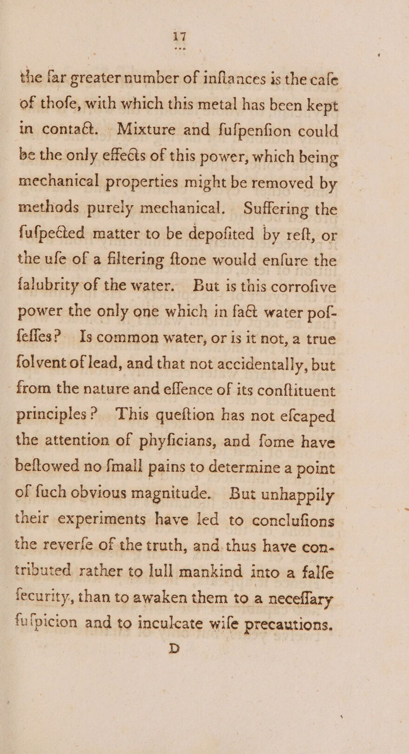 the far greater number of inflaaces is the cale of thofe, with which this metal has been kept in contaét. Mixture and fufpenfion could be the only effeéts of this power, which being mechanical properties might be removed by methods purely mechanical. Suffering the fufpeCted matter to be depofited by reft, or the ufe of a filtering ftone would enfure the falubrity of the water. But is this corrofive power the only one which in fa&amp; water pof- {effes? Is common water, or is it not, a true folvent of lead, and that not accidentally, but from the nature and effence of its conftituent principles? This queftion has not efcaped the attention of phyficians, and fome have beftowed no {mail pains to determine a point of fuch obvious magnitude. But unhappily their experiments have led to conclufions the reverle of the truth, and. thus have con- tributed rather to lull mankind i into a falfe fecurity, than to awaken them to a neceflary fufpicion and to inculcate wile precautions. D