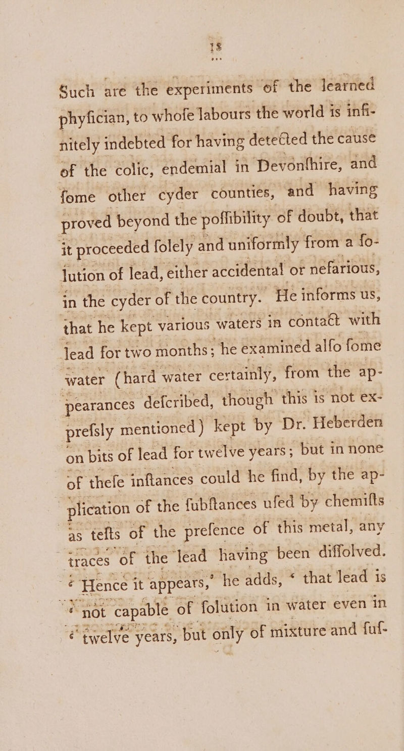 +g Such are the experiments of the learned phyfician, to whofe labours the world is infi- nitely indebted for having detedted the cause of the colic, endemial in Devonthire, and fome other cyder counties, and having proved beyond the poffibility of doubt, that it proceeded folely and uniformly from a fo- lution of lead, either accidental or nefarious, in the cyder of the country. He informs us, that he kept various waters in contaét with Jead for two months ; “he examined alfo fome water (hard - water certainly, from the ap- pearances ‘defcribed, though this is not ex- prefsly mentioned ) kept by Dr. Heberden on pits of lead for twelve years ; “but in none or thefe inftances could he find, by the ap- plication of the fubftances ufed by chemitts aS telts of the prefence of this metal, any _traces of the lead having been diffolved. — Hence it appears, “he adds, * that lead 1 1s we not capable, of folution in water even in twelve years, but only of mixture and fut-