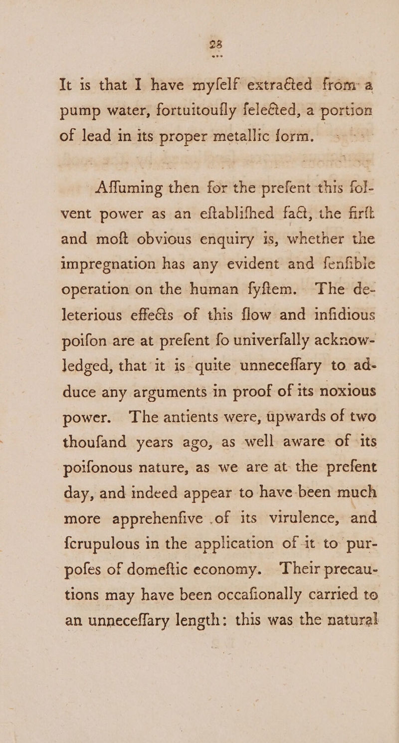 It is that I have mylelf extracted from: a pump water, fortuitoufly fele€ted, a portion of lead in its proper metallic form. Affuming then for the prefent this fol- vent power as an eftablifhed faé, the firft and moft obvious enquiry is, whether the impregnation has any evident and fenfible operation on the human fyftem. ‘The de- leterious effeCts of this flow and infidious poifon are at prefent fo univerfally acknow- Jedged, that it is quite unneceflary to ad- duce any arguments in proof of its noxious power. The antients were, ipwards of two thoufand years ago, as well aware of ‘its poifonous nature, as we are at the prefent day, and indeed appear to have been much more apprehenfive .of its virulence, and {crupulous in the application of 1t- to pur- pofes of domeftic economy. Their precau- tions may have been occafionally carried to an unneceffary length: this was the natural