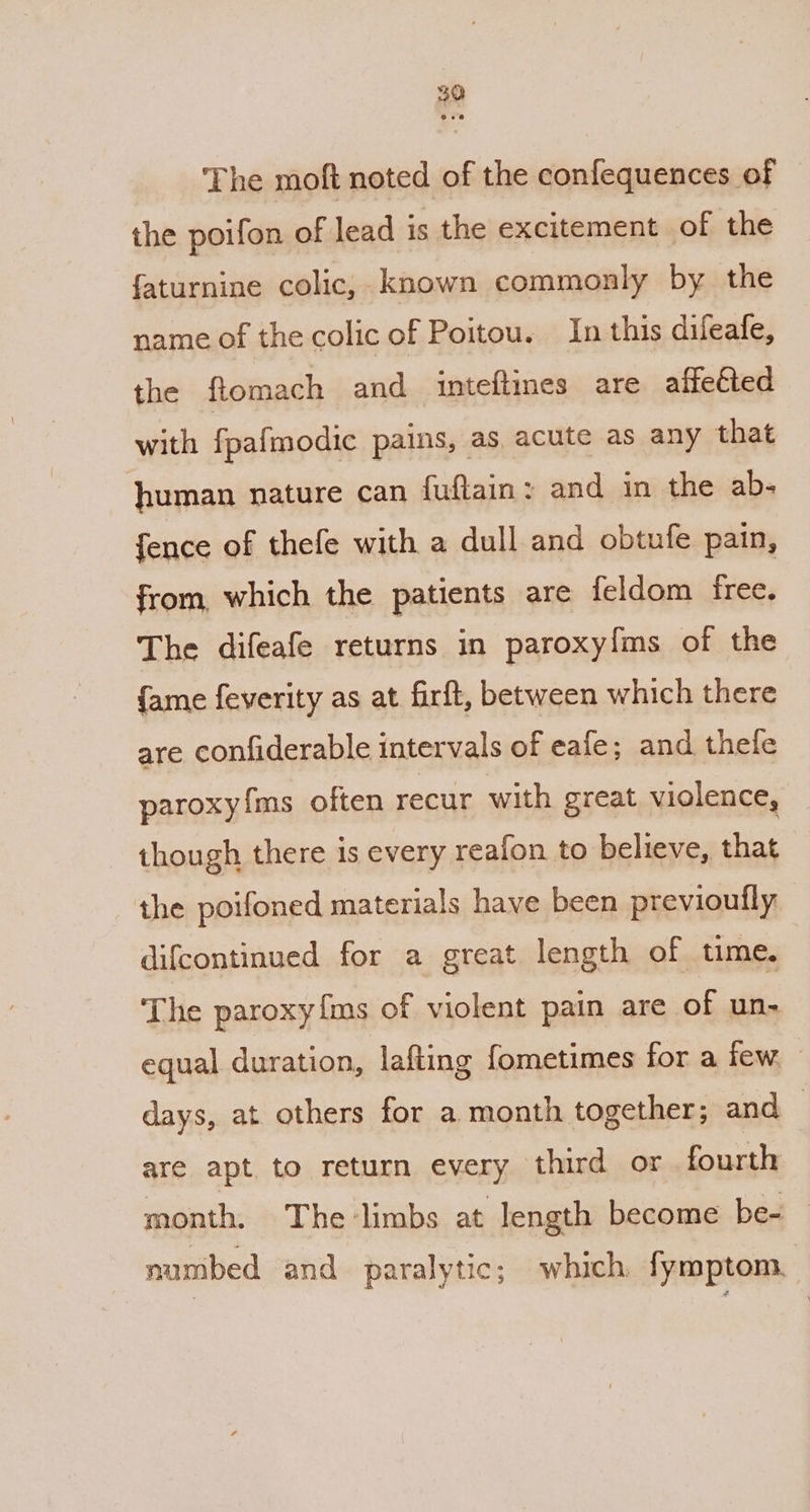39 ‘The moft noted of the confequences of the poifon of lead is the excitement of the faturnine colic, known commonly by the name of the colic of Poitou. In this difeafe, the ftomach and_ inteftines are affected with fpafmodic pains, as, acute as any that human nature can fuftain: and in the ab- fence of thefe with a dull and obtufe pain, from, which the patients are feldom free. The difeafe returns in paroxyfms of the {ame feverity as at firft, between which there are confiderable intervals of eafe; and thele paroxyfms often recur with great violence, though there is every reafon to believe, that the poifoned materials have been previoutly difcontinued for a great length of time. The paroxy{ms of violent pain are of un- equal duration, lafting fometimes for a few. days, at others for a month together; and ~ are apt to return every third or fourth month. The:limbs at length become be- numbed and paralytic; which fymptom.