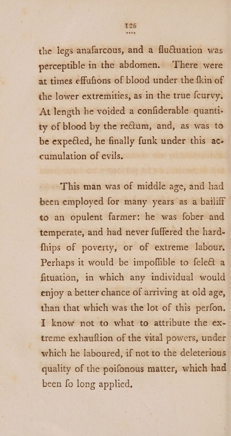 the legs anafarcous, and a fluctuation was perceptible in the abdomen. ‘There were — at times effufions of blood under the fkin of the lower extremities, as in the true fcurvy. At length he voided a confiderable quanti- ty of blood by the rectum, and, as was to be expeéted, he finally funk under this ac. cumulation of evils. This man was of middle age, and had been employed for many years as a bailiff to an opulent farmer: he was fober and temperate, and had never fuffered the hard- fhips of poverty, or of extreme labour, Perhaps it would be impoffible to feleét a fituation, in which any individual would enjoy a better chance of arriving at old age, than that which was the lot of this perfon. I know not to what to attribute the ex- treme exhautftion of the vital powers, under which he laboured, if not to the deleterious quality of the poifonous matter, which had been fo long applied.
