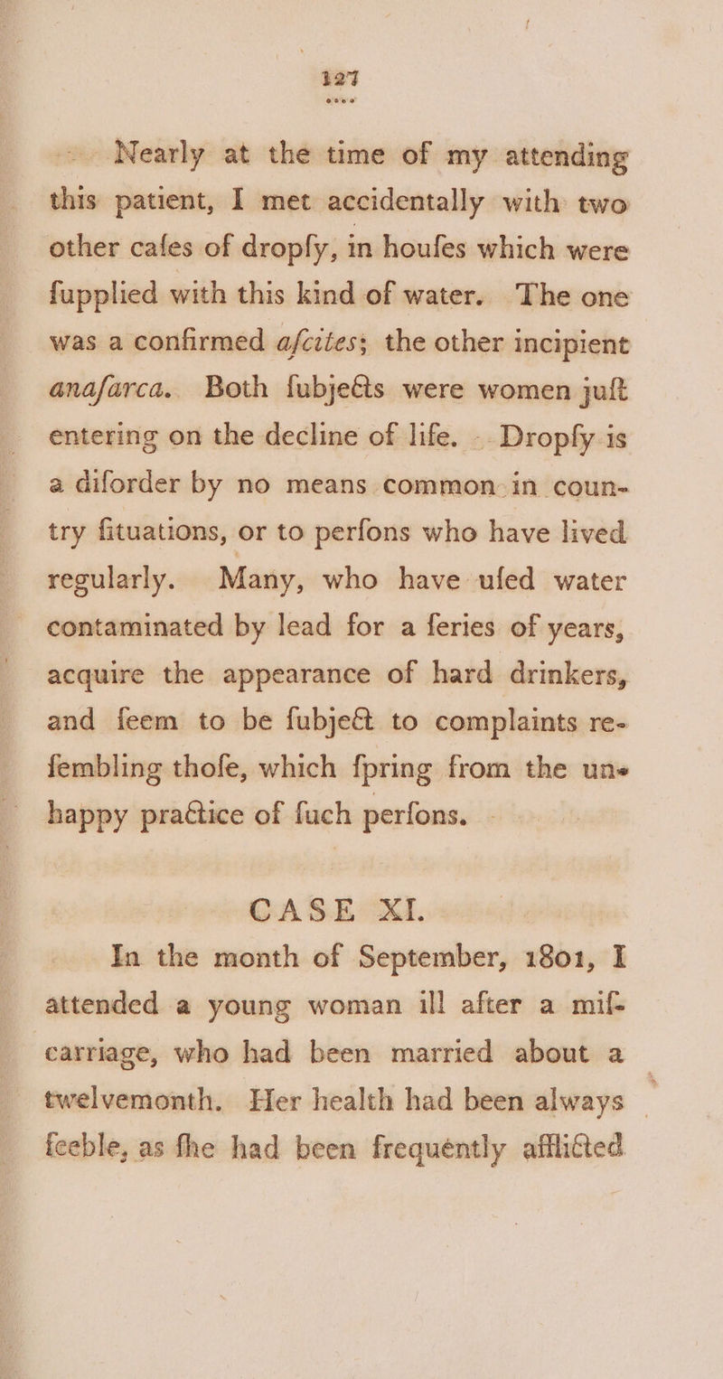 12% ~ Nearly at the time of my attending this patient, I met accidentally with two other cafes of dropfy, in houfes which were fupplied with this kind of water. The one was a confirmed afcitess the other incipient anafarca.. Both fubje&amp;ts were women juft entering on the decline of life. -- Dropfy is a diforder by no means common. in coun- try fituations, or to perfons who have lived regularly. Many, who have ufed water - contaminated by lead for a feries of years, acquire the appearance of hard drinkers, and feem to be fubjeft to complaints re- fembling thofe, which fpring from the une happy praétice of fuch perfons. - CASE XI. In the month of September, 1801, I attended a young woman ill after a mif- carriage, who had been married about a — — twelvemonth. Her health had been always _ feeble, as fhe had been frequently afflicted