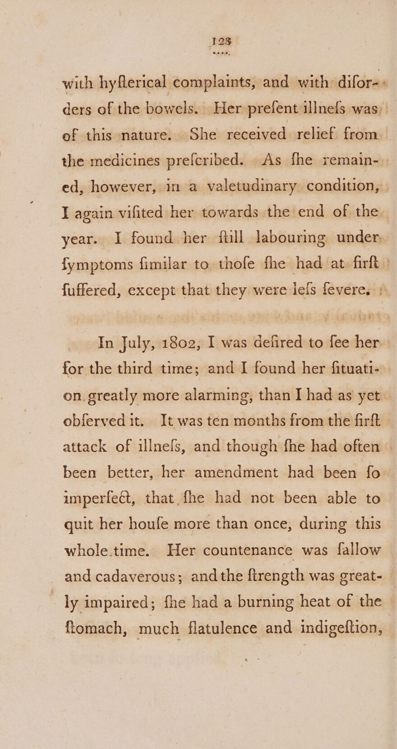 12g with hyflerical complaints, and with: difor=« ders of the bowels. Her prefent illnefs was; _ of this nature. She received relief. from. the medicines prefcribed. As fhe remain-) ed, however, in a valetudinary condition, » I again vifited her towards the end of the. year. I found her ftill labouring. under, fymptoms fimilar to thofe fhe had at, firlt | fuffered, except that they were lels fevere. 1 In July, 1802, I was defired to fee her. for the third time; and J found her fituati- | on. greatly more alarming, than I had as yet obferved it. It was ten months from the firft » attack of illnels, and though fhe had often © been better, her amendment had been fo imperfect, that. fhe had not been able to quit her houfe more than once, during this whole.time. Her countenance was fallow and cadaverous; andthe ftrength was great- ; ly impaired; fhe had a burning heat of the © ftomach, much flatulence and indigeftion, ,