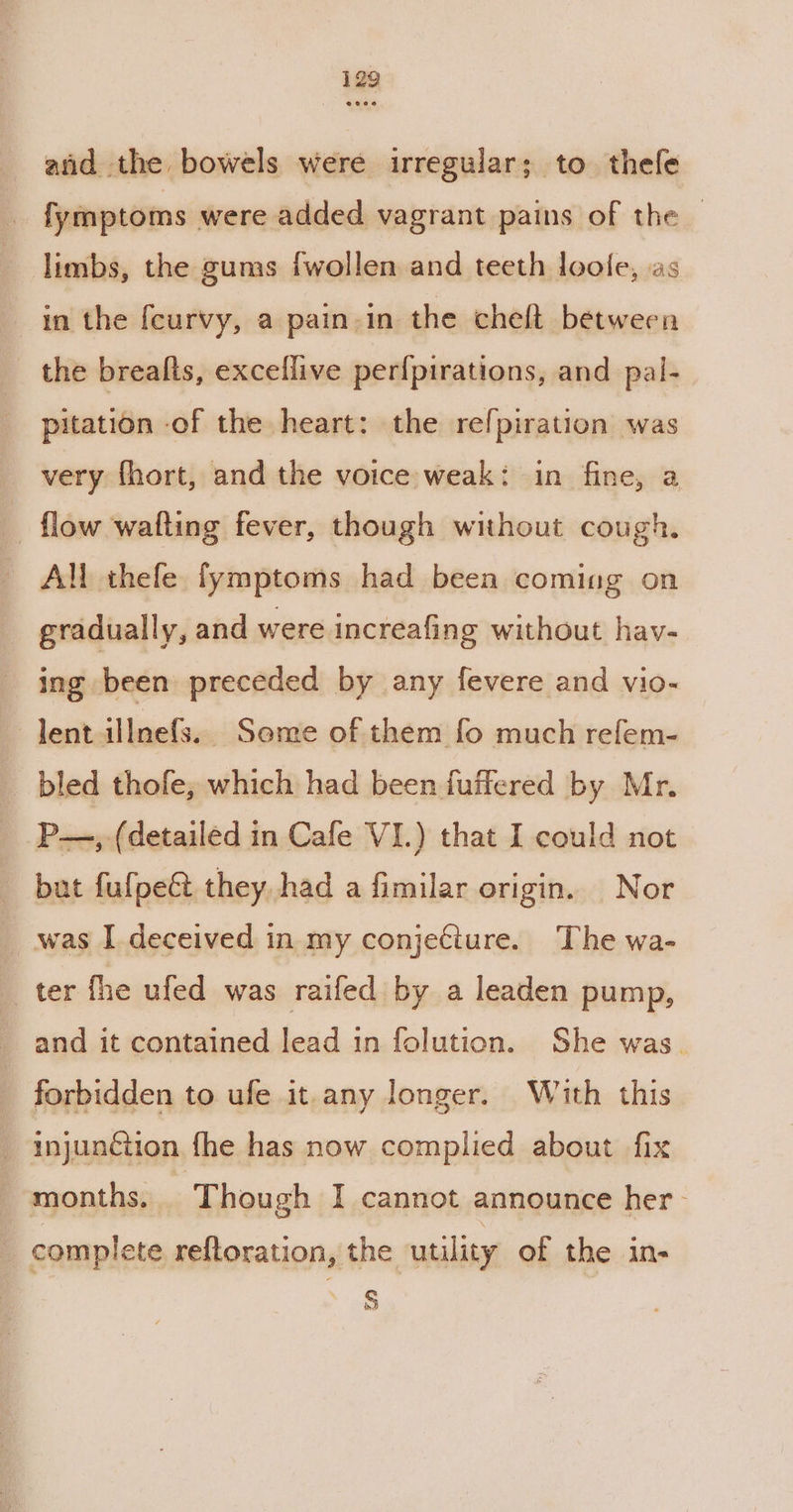 and the bowels were irregular; to thefe | fymptoms were added vagrant pains of the | limbs, the gums {wollen and teeth loole, as in the feurvy, a pain in the chelt between the brealts, exceflive perfpirations, and pal- pitation of the heart: the refpiration was very fhort, and the voice weak: in fine, a flow wafting fever, though without cough. - AN thefe fymptoms had been coming on gradually, and were increafing without hav- ing been preceded by any fevere and vio- dent illnefs.. Some of them fo much refem- bled thofe; which had been fuffered by Mr. P—, (detailed in Cafe VI.) that I could not but fufpect they had a fimilar origin. Nor _ was I deceived in my conjeciure. The wa- _ ter fhe ufed was raifed by a leaden pump, and it contained lead in folution. She was. forbidden to ufe it-any longer. With this _ injunction fhe has now complied about fix months. Though I cannot announce her- _ complete reftoration, the utility of the in- S