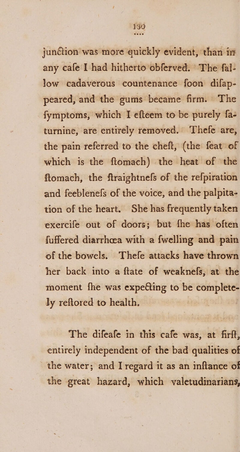 junction was more quickly evident, than in any cafe I had hitherto obferved. The fal: low cadaverous countenance foon difap- peared, and the gums became firm. The fymptoms, which I efteem to be purely fa- turnine, are entirely removed. ‘Thefe are, the pain referred to the cheft, (the feat of which is the flomach) the heat of the ftomach, the ftraightnefs of the refpiration and feeblenefs of the voice, and the palpita- tion of the heart. She has frequently taken exercife out of doors; but fhe has often fuffered diarrhcea with a {welling and pain of the bowels. Thefe attacks have thrown her back into a ftate of weaknefs, at the moment fhe was expe€ting to be complete- Jy reftored to health. | The difeafe in this cafe was, at firft, entirely independent of the bad qualities of the water; and I regard it as an inftance of the great hazard, which valetudinariang,
