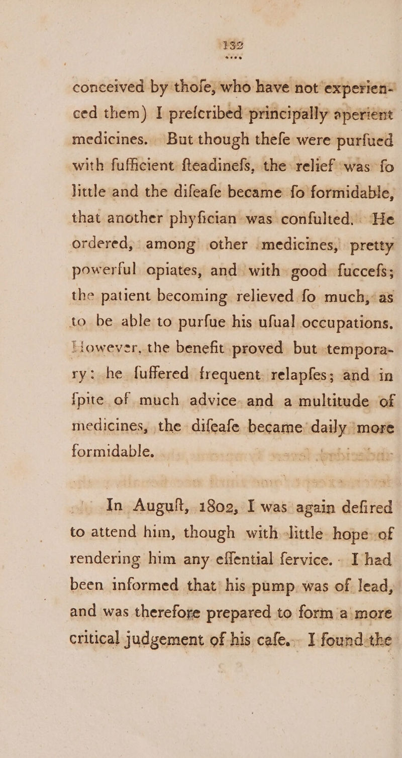 conceived by thoie, who have not experien- ced them) I prefcribed principally aperient | medicines. But though thefe were purfued with fufficient fteadinefs, the relief was fo little and the difeafe became fo formidable, that another phyfician was confulted. He ordered, among other medicines, pretty powerful opiates, and with» good. fuccefs; the patient becoming relieved fo much; as tobe able to purfue his ufual occupations. lowever, the benefit proved but tempora- ry: he fuffered frequent. relapfes; and in ipite. of much advice. and a multitude of medicines, the difeafe became: sea more formidable. af In Augult, 1802, I was again defired to attend him, though with little hope: of rendering him any effential fervice.- I had been informed that’ his pump. was of lead, and was therefore prepared to form amore critical judgement of his cafe... I found-the