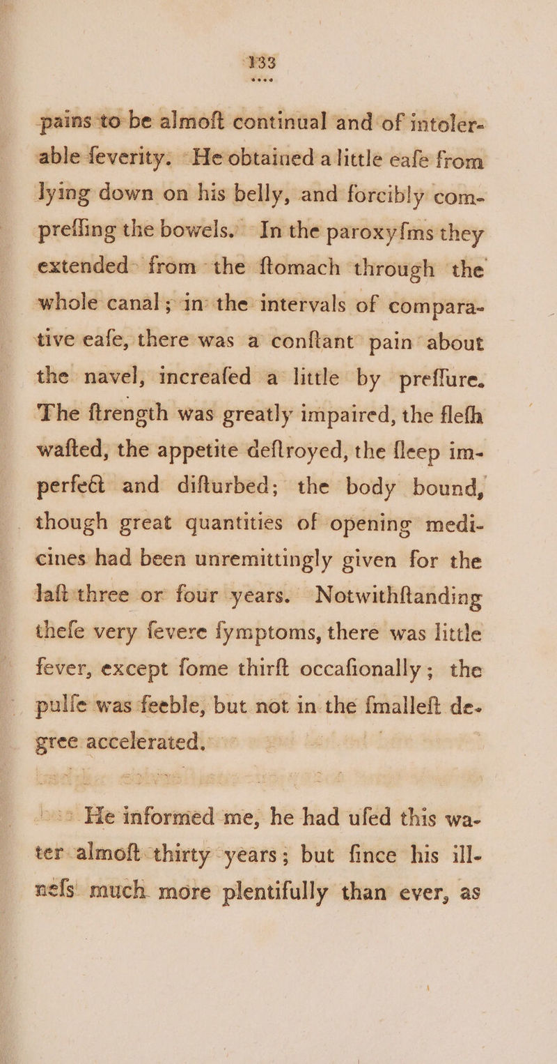 ¥33 pains to be almoft continual and of intoler- able feverity. He obtained alittle eafe from lying down on his belly, and forcibly com- preiling the bowels. In the paroxy{ms they extended from the ftomach through the whole canal; in the intervals of compara- tive eafe, there was a conftant pain about the navel, increafed a little by preffure. The ftrength was greatly impaired, the flefh wafted, the appetite deflroyed, the fleep im- perfeét and difturbed; the body bound, though great quantities of opening medi- cines had been unremittingly given for the laftthree or four years. Notwithftanding thefe very fevere fymptoms, there was little fever, except fome thirft occafionally; the | pulle was feeble, but not in the enone de. ae aoreberavedis: »°> He informed me, he had ufed this wa- ter almoft thirty -years; but fince his ill- nefs much more plentifully than ever, as