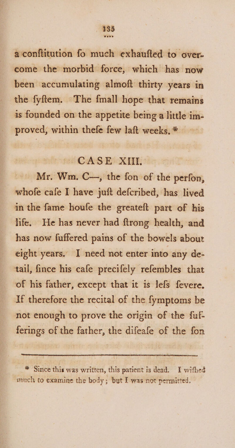 188 a conftitution fo much exhaufted to over- come the morbid force, which has now been accumulating almoft thirty years in the fyftem. The fmall hope that remains is founded on the appetite being a little im- proved, within thefe few laft weeks, * pee CAS Boi ° Mr. Wm. C—, the fon of the perfon, whofe cafe I have juft defcribed, has lived an the fame houfe the greateft part of his life. He has never had ftrong health, and has now fuffered pains of the bowels about eight years. I need not enter into any de- tail, fince his cafe precifely refembles that of his father, except that it is lefs fevere. If therefore the recital of the fymptoms be not enough to prove the origin of the fuf- ferings of the father, the difeafe of the fon * Since this was written, this patient is dead. I withed much to examine the body; but I was not permitted.