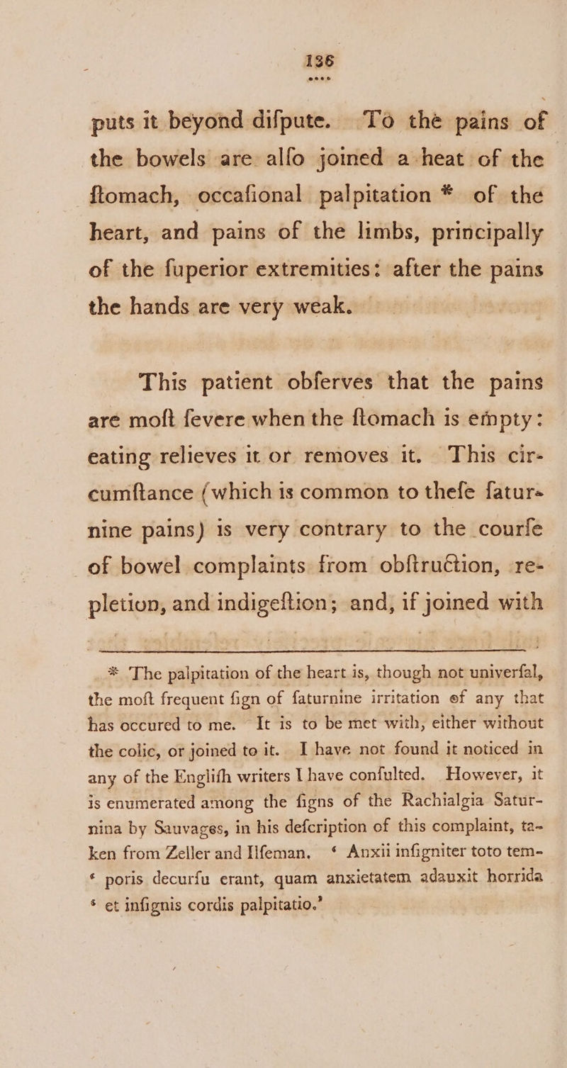@eeoee puts it beyond difpute. To thé pains of the bowels are alfo joined a heat of the ftomach, occafional palpitation * of the heart, and pains of the limbs, principally of the fuperior extremities: after the pains the hands are very weak. This patient obferves that the pains are moft fevere when the ftomach 1s empty: eating relieves it or removes it. This cir- cumftance (which is common to thefe fatur- nine pains) is very contrary to the courfe _of bowel complaints from obftruétion, -re- pletiun, and indigeftion; and, if joined with * The palpitation of the heart is, though not uniyerfal, the moft frequent fign of faturnine irritation ef any that has occured to me. It is to be met with, either without the colic, or joined to it. I have not found it noticed in any of the Englifh writers I have confulted. However, it is enumerated among the figns of the Rachialgia Satur- nina by Sauvages, in his defcription of this complaint, ta- ken from Zeller and Iifeman, ‘ Anxii infigniter toto tem- ¢ poris decurfu erant, quam anxietatem adauxit horrida * et infignis cordis palpitatio.”