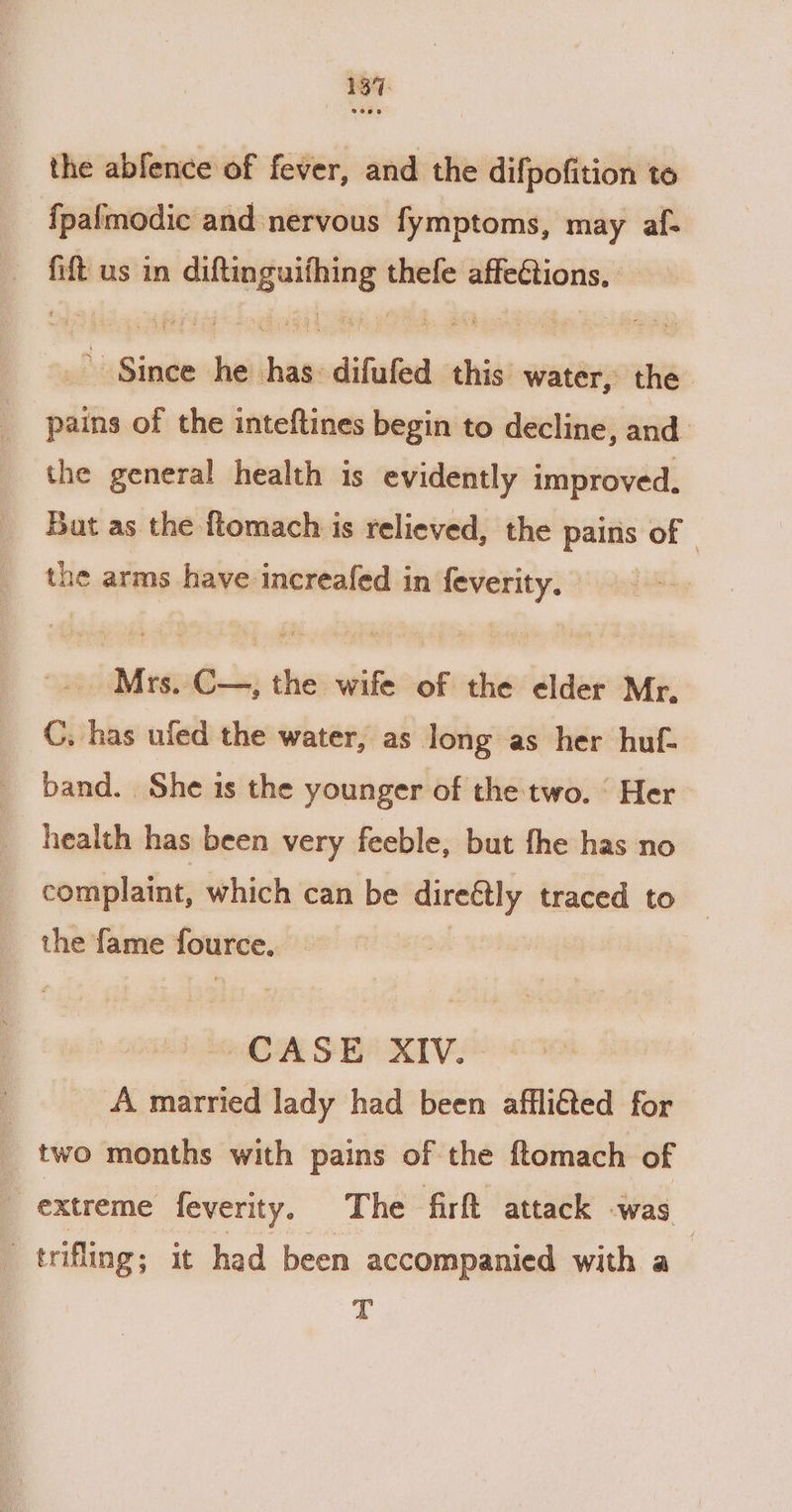 the abfence of fever, and the difpofition to {palmodic and nervous fymptoms, may af- — fift us in ee thefe affeétions. Binge he sie difufed this water, the pains of the inteftines begin to decline, and. the general health is evidently improved, Bat as the ftomach is relieved, the pairis of the arms have increafed in feverity. -. Mrs. C—, the wife of the elder Mr. C. has uled the water, as long as her huf- band. She is the younger of the two. © Her health has been very feeble, but fhe has no complaint, which can be direétly traced to the fame fource. CASE XIV. _A married lady had been afflifted for | two months with pains of the ftomach of extreme feverity. The fir attack was | : trifling ; it had been accompanied with a T