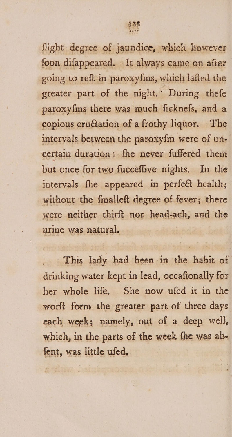 136 fight degree of jaundice, which however foon difappeared. It always came on afier going to reft in paroxyfms, which lafied the greater part of the night. During thefe paroxyfms there was much ficknels, and a copious eructation of a frothy liquor. The intervals between the paroxy{m were of un- certain duration; fhe never fuffered them but once for two fucceffive nights. In the intervals fhe appeared in perfect health; without the fmalleft degree of fever; there were neither thirft nor head-ach, and the urine was natural. This lady had been in the habit of drinking water kept in lead, occafionally for her whole life. She now ufed it in the worft form the greater part of three days each week; namely, out of a deep well, which, in the parts of the week fhe was ab- fent, was little ufed.